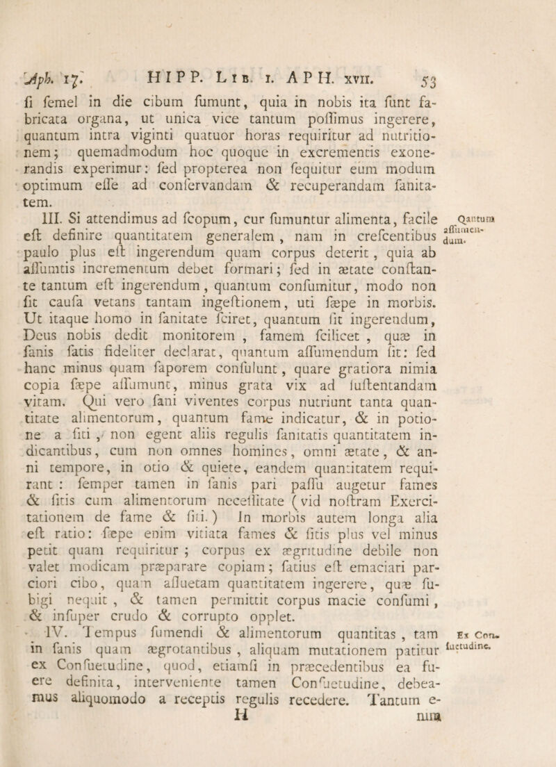 fi femel in die cibum fumunt, quia in nobis ita funt fa¬ bricata organa, ut unica vice tantum poftimus ingerere, quantum intra viginti quatuor horas requiritur ad nutri do¬ nem; quemadmodum hoc quoque in excrementis exone¬ randis experimur: feci propterea non fequitur eum modum optimum efle ad confervandam & recuperandam fanita- tem. III. Si attendimus ad fcopum, cur fumuntur alimenta, facile eft definire quantitatem generalem , nam in crefcentibus paulo plus eft ingerendum quam corpus deterit , quia ab aflumtis incrementum debet formari; fed in aetate conflan¬ te tantum eft ingerendum, quantum confumitur, modo non fit caufa vetans tantam ingeftionem, uti fsepe in morbis. Ut itaque homo in fanitate fciret, quantum iit ingerendum, Deus nobis dedit monitorem , famem fcilicet , quae in fanis fatis fideliter declarat, quantum aflumendum Iit: fed hanc minus quam faporem confulunt, quare gratiora nimia copia faepe afllimunt, minus grata vix ad iuftentandam vitam, Qui vero fani viventes corpus nutriunt tanta quan¬ titate alimentorum, quantum fame indicatur, & in potio¬ ne a fiti , non egent aliis regulis fanitatis quantitatem in¬ dicantibus , cum non omnes homines, omni aetate, & an¬ ni tempore, in otio & quiete, eandem quantitatem requi¬ rant : femper tamen in fanis pari pallii augetur fames & litis cum alimentorum nccelfitate (vid noftram Exerci¬ tationem de fame & fiti.) Jn morbis autem longa alia eft ratio: fepe enim vitiata fames <5c fitis plus vel minus petit quam requiritur ; corpus ex aegritudine debile non valet modicam praeparare copiam; fatius eft emaciari par¬ ciori cibo, quam afluetam quantitatem ingerere, quae fu- bigi nequit , & tamen permittit corpus macie confumi , & infuper crudo & corrupto opplet. IV. 'lempus fumendi & alimentorum quantitas, tam in fanis quam aegrotantibus , aliquam mutationem patitur ex Confuetudine, quod, etiamfi in praecedentibus ea fu¬ ere definita, interveniente tamen Consuetudine, debea¬ mus aliquomodo a receptis regulis recedere. Tantum e- H rura Qantum a ffu luen¬ dam. Ex Con» {uetudinc.