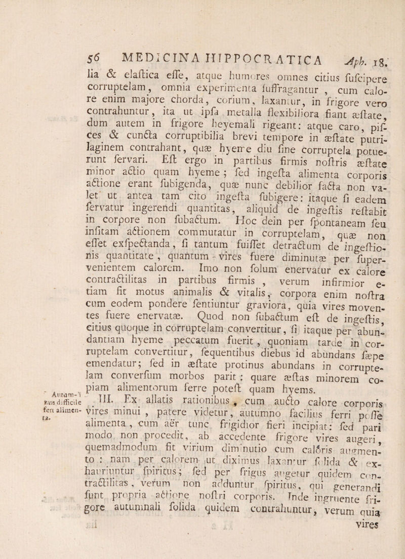 Auram-1 mus difficile fert alirncn- 56 MEDICINA IIIPPOCR ATICA Jph. ig. Jis & e.sines eilc, atque hinni.res omnes citius fuicipere corruptelam , omnia experimenta fuffragantur , cum calo¬ re enim majore chorda, corium, Jaxanair, in frigore vero contrahuntur, ita ut ipfa metalla flexibiliora fiant adlate dum autem in frigore lieyemali rigeant: atque caro, pifl ces & cunila corruptibilia brevi tempore in axftate putrx- laginem contrahant, quae hyeire diu fine corruptela potue¬ runt fervari. Efl ergo in partibus firmis nofiris sella te minor ailio quam hyeme, fed mgefla alimenta corporis adlione erant fubigenda, quae nunc debilior fafta non va¬ let ut antea tam cito ingefta fubigere: itaque fi eadem fervatur ingerendi quantitas, aliquid de ingeftis reflabit in corpore, non fubaftum. Hoc dein per fpontaneam feu in fi tam adtionem commutatur in corruptelam, qute non effet exfpe&anda, fi tantum fuifiet detradlum’ de inge/lio- nis quantitate , quantum vires fuere diminutae per fuper- venientem calorem. Imo non folum enervatur ex calore contradlilitas in partibus firmis , verum infirmior e- tiam fit motus animalis & vitalis,- corpora enim no/lra cum eodem pondere fentiuntur graviora, quia vires moven¬ tes fuere enervatae. Quod non fubaftum efl de ingellis citius quoque in corruptelam convertitur, fi itaque per^abunl dandam hyeme peccatum fuerit , quoniam tarde in cor¬ ruptelam convertitur, fequentibus diebus id abundans faipe emendatur; fed in aeflate protinus abundans in corrupte¬ lam converfum morbos parit : quare aiftas minorem ‘co¬ piam alimentorum ferre potefl quam hyems. i * I. Ea allatis rationibus , cum audio calore corporis vires minui , patere videtur, autumno facilius ferri p( ffe alimenta, cum aer tunc frigidior fieri incipiat: fed pari modo non procedit, ab accedente frigore vires augeri quemadmodum fit virium diminutio cum caldris augmen¬ to : nam per calorem ,ut diximus laxantur fi lida & ex¬ hauriuntur {piritus; fed per frigus augetur quidem cen- traftilitas, verum non adduntur fpiritus, qui generandi funt propria siliore noflri corporis. Inde ingruente fri¬ gore autumnali folida quidem contrahuntur, verum ouia .1 vires