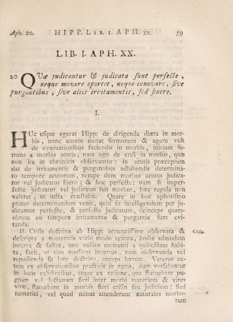 HIPP. Lib. i.AP II. xx. L I B. I. A P H. XX. io W judicantur & judicata funt perfeffe , \ / neque movere oportet, neque innovare, [ive purgantibus , Jive alus irritamentis, fed Jinere. • ' :v x \ L Uc nfque egerat Hipp: de dirigenda diaeta in mor¬ bis , nunc autem mutat Termonem & agere vult de evacuationibus faciendis in morbis , initium Tu¬ mens a morbis acutis, nam agit de crifi in morbis, quae non ita in chronicis obfervantur : in acutis praeceptum dat de irritamentis & purgantibus adhibendis determina¬ to tempore acutorum, nempe dum morbus acutus judica¬ tur vel judicatus fuerit ; & hoc perfe&e: nam fi imper¬ fecte judicatur vel judicatus fuit morbus, haec regula non valeret , ut infra conflabit. Quare in hoc aphorifmo primo deternfnandum venit, quid fit intelligendum per ju¬ dicantur perfedte, & perfide judicatum, deinceps quam- obrem eo tempore .irritamenta & purgantia funt evi¬ tanda. II. Critis doClrina ab Hipp: accurati1rme obfervata & deferipta a neotericis vario modo agitata, hodie admodum incerta & fallax, imo nullius momenti a quibufdam habi¬ ta, facit, ur tiro medicus ineenus . num obfervanda vel repudienda fit I me dcftrim, anceps haereat. Veteres au¬ tem ex obfervarionibus prafticis in aegris, dum verfabantur in locis cald oribus, atque cx rasione, qua flauiebant pu¬ gnam vel lu&amen fieri inter morbi materiem & vires vitae, flatuebant in morbis fieri crifin feu judicium: Sed neoterici, vel quod minus attenderunt naturales morbo¬ rum Crifis,