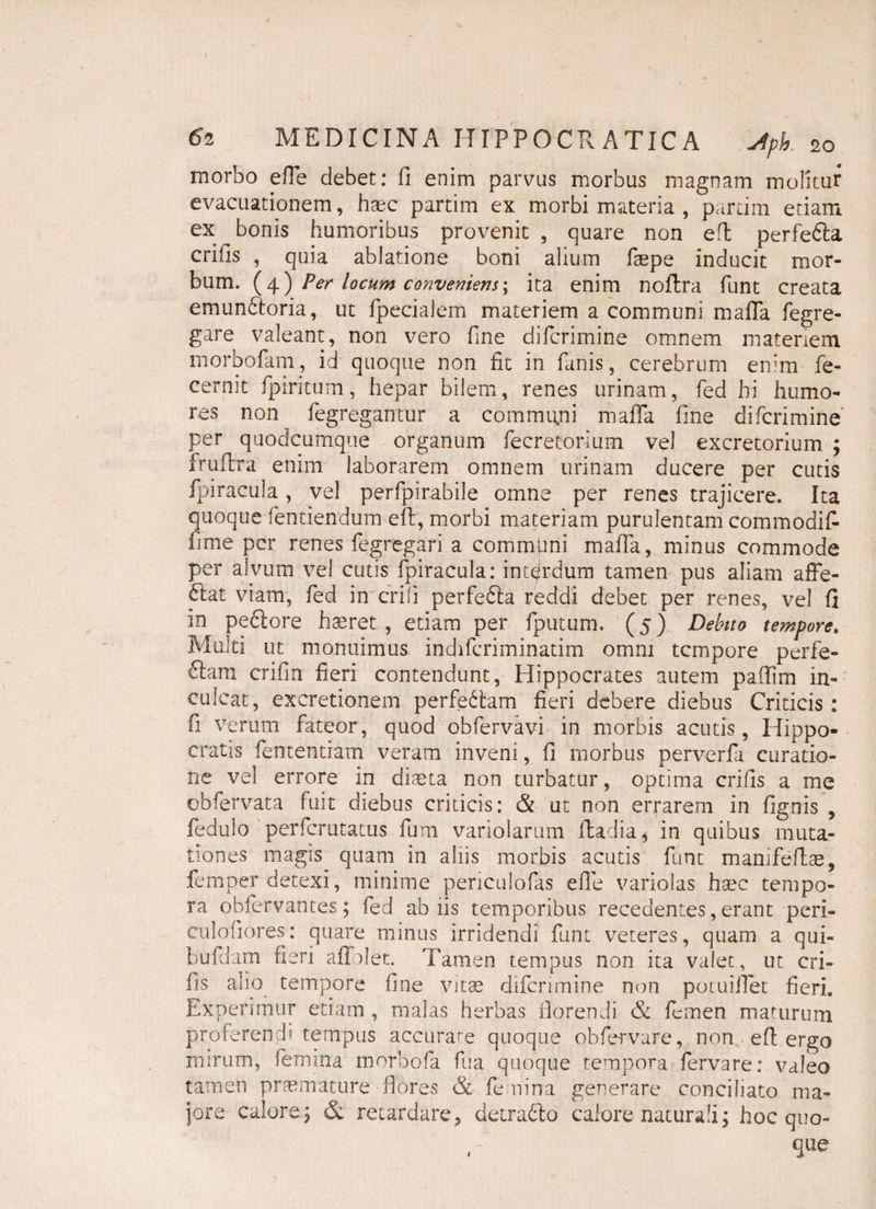 morbo effe debet: fi enim parvas morbus magnam molitur evacuationem, haec partim ex morbi materia , parcim etiam ex bonis humoribus provenit , quare non efl perfefta crifis , quia ablatione boni alium faepe inducit mor¬ bum. (4) Per locum conveniens-, ita enim noilra funt creata emunftoria, ut fpecialem materiem a communi raaffa fegre- gare valeant, non vero fine difcrimine omnem materiem morbofam, id quoque non fit in fanis, cerebrum enim fe¬ cem it fpiritum, hepar bilem, renes urinam, fed hi humo¬ res non^ fegregantur a communi maffa fine difcrimine per quodcumqiie organum fecretorium vel excretorium ; fruftra enim laborarem omnem urinam ducere per cutis fpiracula, vel perfpirabile omne per renes trajicere. Ita quoque fentiendum eft, morbi materiam purulentam commodif lime per renes fegregari a commfini maffa, minus commode per alvum vel cutis fpiracula: interdum tamen pus aliam affe¬ rat viam, fed in crifi perfedla reddi debet per renes, vel fi in pectore haeret , etiam per fputum. (5) Debito tempore» Multi ut monuimus indifcriminatim omni tempore perfe¬ ram crifin fieri contendunt, Hippocrates autem paffim in¬ culcat, excretionem perferam fieri debere diebus Criticis: fi verum fateor, quod obfervavi in morbis acutis, Hippo¬ cratis fententiam veram inveni, fi morbus perverfa curatio¬ ne vel errore in diaeta non turbatur, optima crifis a me obfervata fuit diebus criticis: & ut non errarem in fignis , fedulo perferutatus fum variolarum iladia, in quibus muta¬ tiones magis quam in aliis morbis acutis funt manifeftse, femper detexi, minime periculofas efie variolas haec tempo¬ ra obfervantes; fed ab iis temporibus recedentes, erant peri- culofiores: quare minus irridendi funt veteres, quam a qui- bufdam fieri affriet. Tamen tempus non ita valet, ut cri¬ fis alio tempore fine vitae difcrimine non potuiilet fieri. Experimur etiam , malas herbas florendi & femen maturum proferendi tempus accurare quoque obfe-rvare, non efl; ergo mirum, femina morbofa fua quoque tempora fervare: valeo tamen praemature-flores & femina generare conciliato ma¬ jore calore; & retardare, detra£lo calore naturali; hoc quo- que
