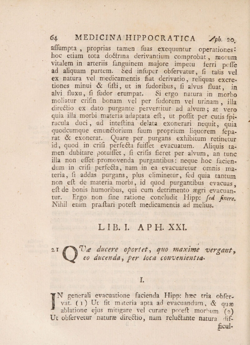 aflumpta , proprias tamen fuas exequuntur operationes- hoc edam tota do&rina derivantium comprobat , motum vitalem in arteriis fanguinem majore impetu ferri pefTe ad aliquam partem. Sed infuper obfiervatur, fi talis vel ex natura vel medicamentis fiat derivatio, reliquas excre- tiones minui & fijfti, ut in Pudoribus, fi alvus fluat, in alvi fluxu, fi Pudor erumpat. Si ergo natura in morbo moliatur crifin bonam vel per Pudorem vel urinam , illa dire&io ex dato purgante pervertitur ad alvum; at vero quia illa morbi materia adaptata eft, ut poflit per cutis fpi- racula duci, ad inteftina delata exonerari nequit, quia quodcumque emun&orium Puum proprium liquorem fepa- rat & exonerat. Quare per purgans exhibitum retinetur id, quod io crifi perfedfa fluidet evacuatum. Aliquis ta¬ men dubitare potuiflet, fi crifis fieret per alvum, an tunc ilia non effiet promovenda purgantibus: neque hoc fiacien- dum in crifi perfefta, nam in ea evacuaretur omnis ma¬ teria, Pi addas purgans, plus eliminetur, Ped quia tantum non eft de materia morbi, id quod purgantibus evacuas eft de bonis humoribus, qui cum detrimento aegri evacuan¬ tur. Ergo non fine ratione concludit Hipp: fed finere* Nihil enim praftari poteft medicamentis ad melius. L i fi L A P H- XXL %i ducere opertet? quo maxime vergant, eo ducenda, per loca convenientia• I. TN generali evacuatione facienda Elipp: haec tria, obfer- 1 vat. ( i ) Ut fit materia apta ad evacuandum, & quse ablatione ejus mitigare vel curare poteft morbum (?) Ut obPervetur naturae direftio, nam reluftante natura difi- ficui-