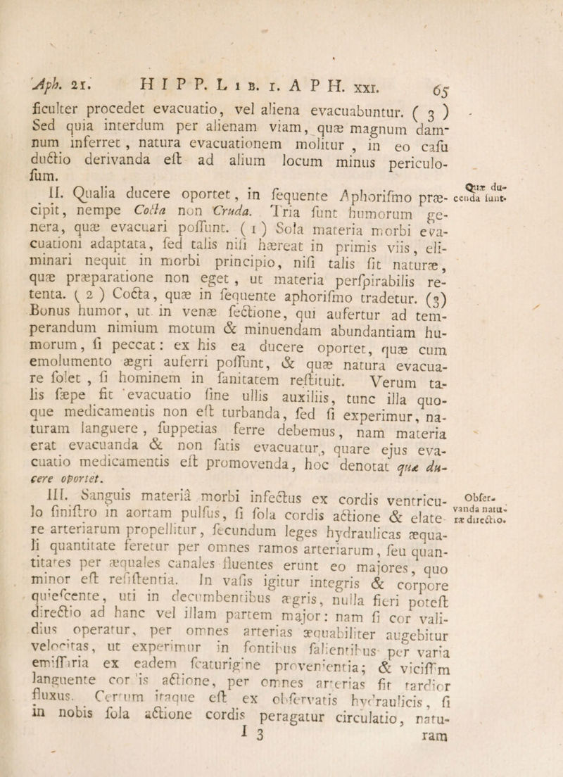 / '4pk 21.' H I P P. L i b. i. A P H. xxi. (,$ ficulter procedet evacuatio, vel aliena evacuabuntur. ( 3 ) Sed quia interdum per alienam viam, quse magnum dam¬ num inferret , natura evacuationem molitur , in eo cafu dudio derivanda eft ad alium locum minus periculo- fum. II. Qualia ducere oportet, in fequente ^phorifmo prae¬ cipit , nempe Cotta non Cruda. Tria funt humorum ge¬ nera, qua; evacuari poliunt. (1) Sola materia morbi eva¬ cuationi adaptata, fed talis nili haereat in primis viis, eli¬ minari nequit in morbi principio, nifi talis fit natura, quae praeparatione non eget , ut materia perfpirabilis re¬ tenta. 2 ) Coda, quae in fequente aphorifmo tradetur. (3) Bonus humor, ut. in venae fedione, qui aufertur ad tem¬ perandum nimium motum & minuendam abundantiam hu¬ morum, li peccat 1 ex his ea ducere oportet , quae cum. emolumento aegri auferri poliunt, & quae natura evacua¬ re folet , fi hominem in fanitatem reftituit. Verum ta¬ lis faepe fit evacuatio line ullis auxiliis, tunc illa quo¬ que medicamentis non eft turbanda, fed fi experimur, na¬ turam languere , fuppetias ferre debemus, nam materia erat evacuanda & non fatis evacuatur, quare ejus eva¬ cuatio medicamentis eft promovenda, hoc denotat qua du. cere oportet. III. Sanguis mateiia moioi infectus ex cordis ventricu¬ lo finiftro in aortam pulfus, fi fola cordis adione & elate re arteriarum propellitur, fecundum leges hydraulicas tequa- li quantitate Icretur per omnes ramos arteriarum, leu quan¬ titates per squales canales fluentes erunt eo majores, quo minor eft refiftentia. In vafis igitur integris & corpore qmercente, uti m decumbentibus agris, nulla fieri potcft diredio ad hanc vel illam partem major: nam fi cor vali¬ dius operatur. per omnes arterias aequabiliter augebitur velocitas, ut experimur in fontibus falientihus- pcm varia emiffina ex eadem fcaturigme pro vementia; & viciffm languente cor is adione, per omnes arerias fit tardior fluxus. Cerum itaque eft ex effervatis hvdraulicis, fi in nobis fola adione cordis peragatur circulatio, natu- 1 3 ram Qut du¬ cenda iuiit» Obfer- vsnda natu» rae duc£ho.