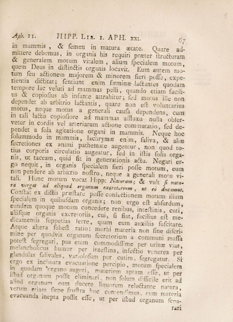 in mammis , & femen in matura aetate. Quare acl- miaere debemus, in organis his requiri praeter ltrutluram generalem motum vitalem , alium fpecialem motum, quem Deus in dilbnftis organis locavit. ‘Eum autem mo- tum _(eu actionem majorem & minorem fieri poffe expe¬ rientia oielitat; fentiunt enim feminas laftantes quodam empore lac veluti ad mammas pelli, quando etiam facili- j & copiouus■ ab infante attrahitur; fed motus ille non dependet ab arbitrio ladlantis, quare non elt voluntarius nmtus neque motus a genera!, caufa dependens, 'cum m can ladtis cop.ofiore ad mammas affluxu nulla obier- vetur m cordis vel arteriarum aftione commutatio, fed de- pcndet a fola agitatione organi in mammis. Neque hoc folummodo in mammis, lachrymas enm, faliva, & aliae ecretiones ex animi _ pathemate augentur , non quod to¬ tius corporis circulatio augeatur, fed in iftis folis orga¬ nis, ut taceam, quid_ fit in generationis a£tu. Negari er- go nequit, in organis fpecialem fieri polle motum eum non pendere ab arbitrio nofiro, neque a generali mo’u vi- tah Hunc motum vocat H.pp; Naturam, & vu!t fi na,». ”&>» excreurmm , ut eo ducamus. ConAa, ex diftis pnefiare poiTe confedionem motum illum fpecialem m qmbufdam organis; non ergo efi abfurdum eundem quoque motum concedere renibus? intefiinis curi ’ aqifque organis excretoriis, cui, fi fiat, facilius e(l me’ d.camenus fuppetias lerre, quam eum auxiliis fufcitare. A que altera fubeft ratio: morbi materia non fine difcri- ooi %Prr qU°J-VIS or§anum decretorium a communi mafTa pot.-^ ,'t?re8an» Pus enim commodifllme per urina; vas pielanctiolrcus h™or per intellma, vce,ea pej ef iSr f’ '***” ptT «•*>. Hprmm. » in”’, i > 3 evacua',one percipio, motum fpecialem quodam organo augeri, materiem apram efie ur ner 2B «»* V* „„„ f0Jm Veihd i»»™ liquerem reluflame «acuand. inepra pollit elTe, ut per t.lud orginum K r-iri