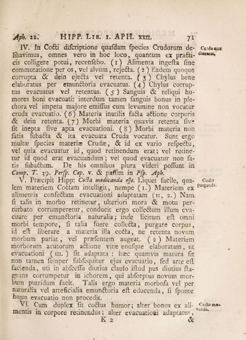 IV. In Codti difcriptione quafdam fpecies Crudorum de¬ libavimus, omnes vero in hoc loco, quantum ex prafti- cis colligere potui, recenfebo. (i) Alimenta ingefta fine commutatione per os, vel alvum, rejefta. ( 2 ) Eadem quoque corrupta & dein eje£ta vel retenta. ( 3 ) Chylus bene elaboratus per emunfloria evacuatus. (4) Chylus corrup¬ tus evacuatus vel retentus. ( 5 ) Sanguis & reliqui hu¬ mores boni evacuati: interdum tamen fanguis bonus in ple- thora vel impetu majore emiflus cum levamine non vocatur cruda evacuatio. (6) Materia inutilis fa£ta a&ione corporis & dein retenta. (7) Morbi materia quaevis retenta live fit inepta five apta evacuationi. (8) Morbi materia non fatis fubacla & ita evacuata Cruda vocatur. Sunt ergo multae fpecies materiae Crudae, & id ex vario refpe<5lu, vel quia evacuatur id, quod retinendum erat; vel retine¬ tur id quod erat evacuandum ; vel quod evacuatur non la¬ tis fuba£lum. De his omnibus plura videri poliunt in Comp. T. 39. Perfp. Cap. v. & paftim in Pfp. u4ph. V. Praecipit Hipp: Cofla medicanda ej]e. Liquet facile, qua¬ lem materiem Co6fcam intelligit, nempe (1.) Materiem ex alimentis confe6lam evacuationi adaptatam (11, 2.) Nam fi talis in morbo retinetur, ulteriori mora & motu per¬ turbato corrumperetur, conducit ergo colledlum illum eva¬ cuare per emun6loria naturalia; inde licitum efl omni morbi tempore, fi talia fuere collecta, purgare corpus, id efl liberare a materia illa co6ta, ne retenta novum morbum pariat , vel praefentem augeat. ( 2 ) Materiem morborum acutorum aftione vitae eoufque elaboratam, ut evacuationi ( 111. ) fit adaptata : ha^c quamvis matura fit non tamen femper fubfequitur ejus evacuatio, fed arte efl facienda, uti in abfcefTu diutius claulo illud pus diutius lla- gnans corrumpetur in ichorem, qui abforptus novum mor¬ bum putridum facit. Talis ergo materia morbofa vel per naturalia vel arteficialia emun&oria eft educenda, fi fponte hujus evacuatio non procedit. VI. Cum duplex fit co£tus humor; alter bonus ex ali¬ mentis in corpore retinendus; alter evacuationi adaptatu^, K 2 & Ctidaquse dicaswuc, C0&2 purgandi- Co&a m*. Vcnda.