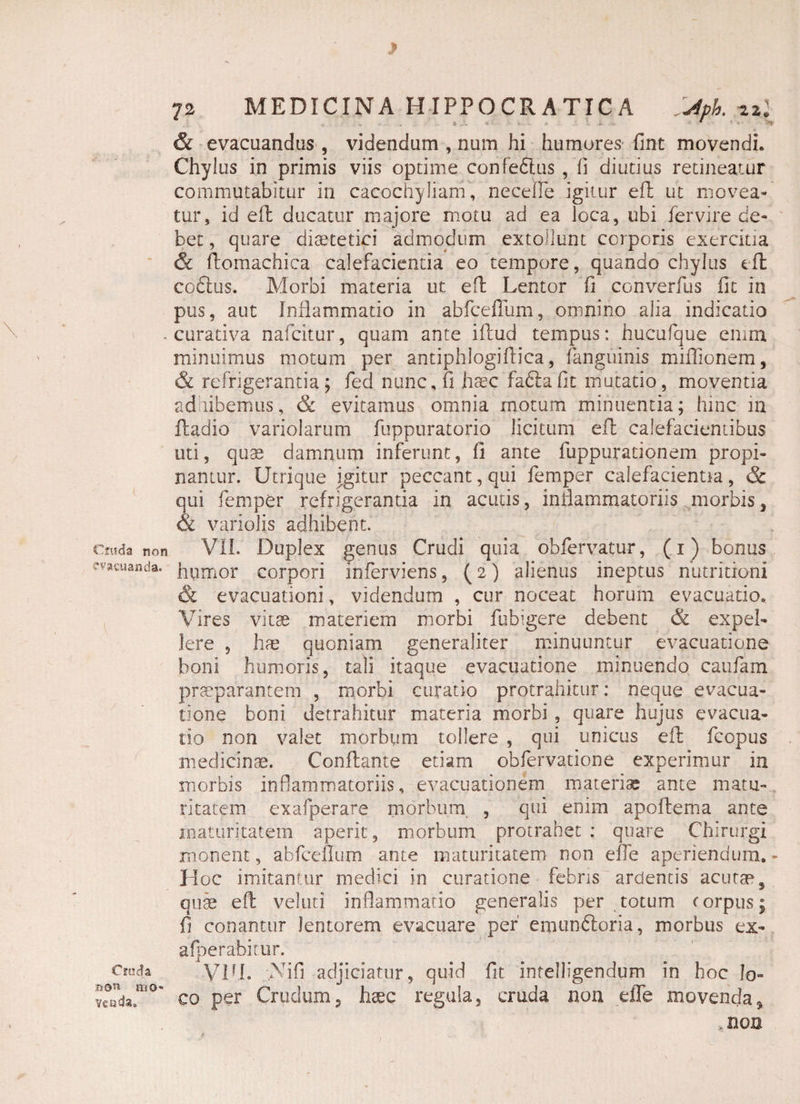 Csitda non vacuanda. Cruda mo¬ venda. 72 MEDICINA HIPPOCRATICA SAph. 22; & evacuandus , videndum , num hi humores fint movendi. Chylus in primis viis optime confeflus , li diutius retineatur commutabitur in cacochyliam, necefie igitur efl ut movea¬ tur, id efl ducatur majore motu ad ea loca, ubi fervire de¬ bet , quare diaetetici admodum extollunt corporis exercitia & flomachica calefacientia eo tempore, quando chylus efl coftus. Morbi materia ut efl Lentor fi converfus fit in pus, aut Inflammatio in abfceffum, omnino alia indicatio - curativa nafeitur, quam ante iftud tempus: hucufque enim, minuimus motum per antiphlogiflica, (anguinis miflionem, & refrigerantia; fed nunc, fi hsec faflafit mutatio, moventia ad libemus, & evitamus omnia motum minuentia; hinc in ftadio variolarum fuppuratorio licitum efl calefacientibus uti, quae damnum inferunt, fi ante fuppurationem propi¬ nantur. Utrique igitur peccant, qui femper calefacientia, & qui femper refrigerantia in acutis, inflammatoriis morbis 3 & variolis adhibent. VII. Duplex genus Crudi quia obfervatur, (1) bonus humor corpori inferviens, (2) alienus ineptus nutritioni & evacuationi, videndum , cur noceat horum evacuatio. Vires vitae materiem morbi fubigere debent & expel¬ lere , ha? quoniam generaliter minuuntur evacuatione boni humoris, tali itaque evacuatione minuendo caufam praeparantem , morbi curatio protrahitur: neque evacua¬ tione boni detrahitur materia morbi , quare hujus evacua¬ tio non valet morbum tollere , qui unicus efl fcopus medicinae. Conflante etiam obfervatione experimur in morbis inflammatoriis, evacuationem materia; ante matu¬ ritatem exafperare morbum, , qui enim apoflema ante maturitatem aperit, morbum protrahet : quare Chirurgi monent, abfceffum ante maturitatem non effe aperiendum.- Hoc imitantur medici in curatione febris ardentis acutae, quae efl velati inflammatio generalis per totum corpus; fi conantur lentorem evacuare per' emun6loria, morbus ex- afperabitur. VUL Vi fi adjiciatur, quid fit intelligendum in hoc lo¬ co per Crudum5 hsec regula, cruda non die movenda9 .non