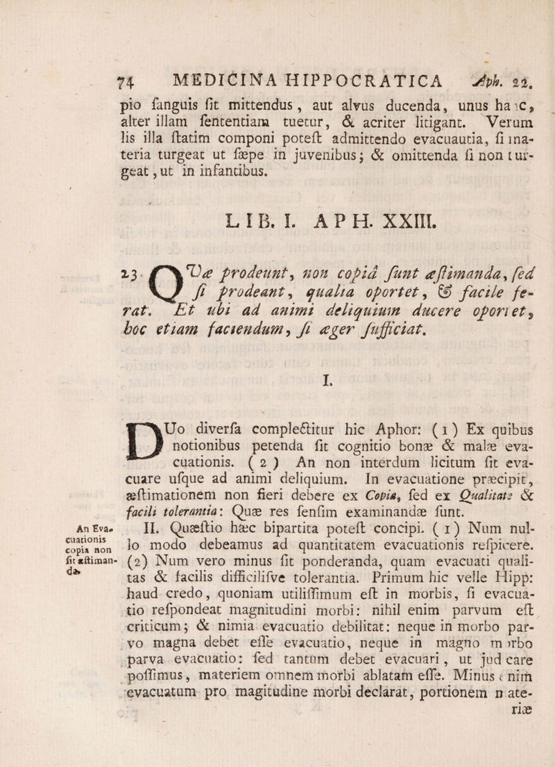 pio fanguis fit mittendus, aut alvus ducenda, unus ha ic * alter illam fententiam tuetur, & acriter litigant. Verum lis illa flarim componi poteft admittendo evacuantia, fi ma¬ teria turgeat ut fepe in juvenibus; & omittenda ii non tur¬ geat ? ut in infantibus. L l B. I. A P H. XXIII. Z3 prodeunt, non copia funt afUmanda^ fed fi prodeant., qualia oportet, & facile fe¬ rat, Et ubi ad animi deliquium ducere operiet9 hoc etiam faciendum, Ji ceger Jufjiciat. I. DUo diverfa compleftitur hic Aphor: (i) Ex quibus notionibus petenda fit cognitio bonae & malae eva¬ cuationis. ( 2 ) An non interdum licitum fit eva¬ cuare ufque ad animi deliquium. In evacuatione praecipit, ^{limationem non fieri debere ex Copia„ fed ex Qualitate & facili tolerantia: Quae res fenfim examinandae funt. AnEva- II. Quseilio haec bipartita potefl concipi, (i) Num nui- copu°noti 1° modo debeamus ad quantitatem evacuationis refpkere. fu«ftiman- (2) Num vero minus fit ponderanda, quam evacuati quali¬ tas & facilis difficilifve tolerantia. Primum hic velle Hipp: haud credo, quoniam utiliffimum eft in morbis, fi evacua¬ tio refpondeat magnitudini morbi: nihil enim parvum efl criticum; & nimia evacuatio debilitat: neque in morbo par¬ vo magna debet eile evacuatio, neque in magno m )rbo parva evacuatio: fed tantum debet evacuari, ut jud care poffimus, materiem omnem morbi ablatam efie. Minus t nim evacuatum pro magitudine morbi declarat, portionem n ate- riie