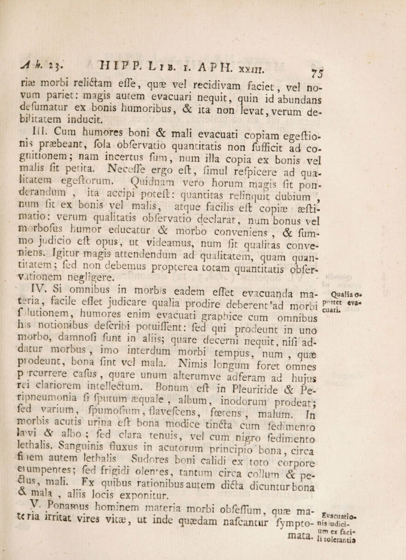 ria3 morbi reMam elTe, quoe vel recidivam faciet, vel no- vum pariet: magis autem evacuari nequit, quin id abundans de fumatur ex bonis humoribus, & ita non levat, verum de- bifitatem inducit. . Cum humores boni & mali evacuati copiam egeflio- m> praebeant, fola obfervatio quantitatis non fufficit ad co¬ gnitionem; nam incertus fum, num illa copia ex bonis vel malis fit petita. Necefle ergo eft, fimul refpicere ad qua¬ litatem egeuoium. ^ Quidnam vero horum magis fit pon- dciancjiim , ita accipi poteft: quantitas relintjuit dubium num (it ex bonis vel malis, atque facilis eit copi® atfti- mano: verum qualitatis obfervatio declarat, num bonus vel m irbofus fumor enucatur N morbo conveniens , & llim* mo judicio eit opus, ut videamus, num fit qualitas conve¬ niens. Igitur magis attendendum ad qualitatem, quam quan- titatem; fed non debemus propterea totam quantitatis obfer- vationem neglrgere. IV. oi omnibus in morbis eadem eflet evacuanda ma¬ teria, facile eflet judicare qualia prodire deberent‘ad morbi p f utionem humores enim evacuati graphice cum omnibus ° h s notiorabus defcnbi potuiflent: fed qui prodeunt in uno moroo, damnofi fiunt in aliis; quare decerni nequit, nifi ad- datui morbus, imo interdum morbi tempus, num qute piodeunc, bona fint vel mala. Nimis longum foret omnes p rcurrere cafus , quare unum alterumve adferam ad hujus rei clariorem intellettum. Bonum eit in Pleuritide & Pe- ripneumoma fi fputum aequale , album, inodorum prodeat; led varium, fpumofnim, flavefeens, foetens, malum. Jn morbis acutis urina eft bona modice tinfta cum fedimento eabo;- ft'd0c!ara fenuis> vei cum nigro fedimento lethahs. Sanguinis fluxus in acutorum principio bona circa fi lem autem lethalis Sudores boni calidi ex toro corpore eiumpenres; fed frigidi olemes, tantum circa collum & pe- C'us’ ,mah- ,..F* fl!'ibus rationibus autem difta dicuntur bona mala , alus locis exponitur. v. Ponamus hominem materia morbi obfelTum, qu® ma- «. .<na irritat vires vitae, ut inde qucedam nafcantur fympto- moro um e* faci- xndca' 1» tolerantia Qualia o- rtet «va¬ cuari.