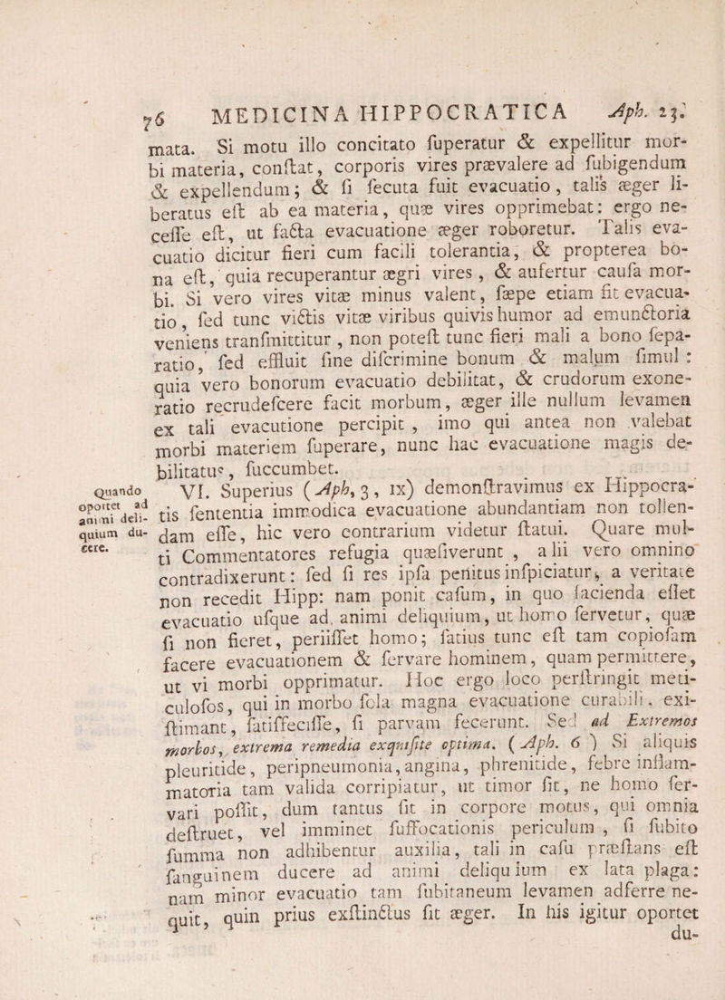 mata. Si motu illo concitato fuperatur & expellitur mor¬ bi materia, conflat, corporis vires praevalere ad fubigendum & expellendum; & fi fecuta fuit evacuatio , talis aeger li¬ beratus eil ab ea materia, quae vires opprimebat: ergo ne- celfe eil, ut fadla evacuatione aeger roboretur. Talis eva¬ cuatio dicitur fieri cum facili tolerantia, & propterea bo¬ na eft, quia recuperantur aegri vires, & aufertur caufa mor¬ bi. Si vero vires vitae minus valent, fsepe etiam fit evacua¬ tio, fed tunc viftis vitae viribus quivis humor ad emunftoria veniens tranfmittitur , non potefl tunc fieri mali a bono fepa- ratio,' fed effluit fine difcrimine bonum & malum fimtil : quia vero bonorum evacuatio debilitat, & crudorum exone¬ ratio recrudefcere facit morbum, aeger pile nullum levamen ex tali evacutione percipit , imo qui antea non valebat morbi materiem fuperare, nunc hac evacuatione magis de¬ bilitatus fuccumbet. Quando VI. Superius (j4ph, 3, ix) demonfltravimus ex Hippocra- °n^Tdefi- tis fententia immodica evacuatione abundantiam non tolien- quium du- jam effe, hic vero contrarium videtur flatui. Quare mul- cae' ti Commentatores refugia quaefiverunt , a lii vero omnino contradixerunt: fed fi res ipfa perlitusinfpiciatus a veritate non recedit Hipp: nam ponit cafum, in quo lacienda ellet evacuatio ufque ad, animi deliquium, ut horno fervetur, quae fi non fieret, periiflet homo; Tatius tunc efl tam copiofam facere evacuationem & fervare hominem, quam permittere, ut vi morbi opprimatur. Hoc ergo loco perilringit meti- culofos, qui in morbo fola magna evacuatione curabili, exi- flimans fatiffecifie, fi parvam fecerunt. Sed ad Extremos morbos, extrema remedia exqmjite optima, ( udph. 6 ) Si aliquis pleuritide, peripneumonia,angina, phrenitide, febre inflam- matoria tam valida corripiatur, ut timor fit, ne horno fer- vari poffit, dum tantus fit in corpore motus, qui omnia deftruet, vel imminet fuffocationis periculum , fi fubito fumma non adhibentur auxilia, tali in cafu pncfians eft fan^uinem ducere ad animi deliquium ex lata plaga: oarn minor evacuatio tam fubitaneum levamen adferre ne¬ quit, quin prius exftinftus fit aeger. In his igitur oportet