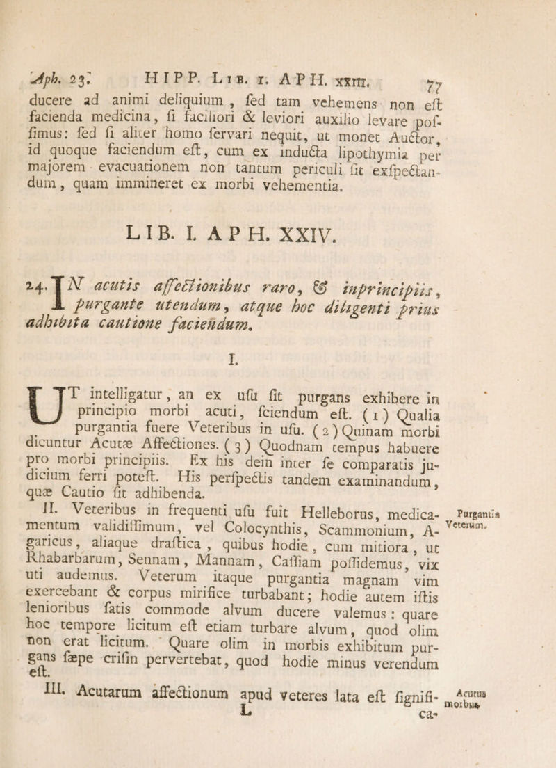.Apb. 23.' H r P P. Lib. x. APII xxm, 7- ducere ad animi deliquium , fed tam vehemens non eft facienda medicina, ii faciliori & leviori auxilio levare pof- iimus: fed Ii aliter homo fervari nequit, ut monet Auftor, id quoque faciendum efl, cum ex indu6ta lipothymia per majorem evacuationem non tantum periculi'fit exfpettan- dum, quam immineret ex morbi vehementia. L I B. I. A P H. XXIV. ^4' f ^ acutis djj€titonibus raro^ mprmcipiis , -*• purgante ut en dum , atque hoc diligenti prius adhibita cautione faciendum. L 1 UT intelligatur, an ex ufu fit purgans exhibere ia principio morbi acuti, fciendum efl. (1) Qualia purgantia fuere Veteribus in ufu. (2) Quinam morbi dicuntur Acutae Affectiones. ( 3 ) Quodnam tempus habuere pro morbi principiis. Ex his dein inter fe comparatis ju¬ dicium ferri poteffc. His perlpeftis tandem examinandum, quas Cautio (it adhibenda. Jl. Veteiibus in frequenti ufu fuit Helleborus, medica- rargami* mentum validillimum, vel Colocynthis, Scammonium, A- Vetcrui11' garicus, aliaque draftica , quibus hodie , cum mitiora , ut Rhabarbarum, Sennam, Mannam, Cailiam pofiidemus, vix uti audemus. Veterum itaque purgantia magnam vim exercebant & corpus mirifice turbabant; hodie autem illis lenioribus fatis commode alvum ducere valemus ; quare hoc tempore licitum e 11 etiam turbare alvum, quod olim non erat licitum. Quare olim in morbis exhibitum pur¬ gans faepe crifin pervertebat, quod hodie minus verendum elt. fih Acutarum affeftionum apud veteres lata efl fip-nifi- Afurus LO uioibu* ca-