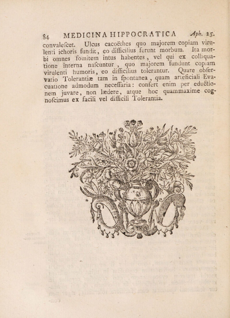 convalefcet. Ulcus cacoethes quo majorem copiam viru¬ lenti ichoris fundit, eo difficilius ferunt morbum. Ita mor¬ bi omnes fomitem intus habentes , vel qui es colhqua- tione interna nafcuntur , quo majorem fundunt copiam virulenti humoris, eo difficilius tolerantur. Quare obler- vatio Tolerantiae tam in fpontanea , quam arteficiali Eva¬ cuatione admodum neceffaria: confert enim per eductio- nem juvare, non laedere, atque hoc quammaxime cog- nofcimus ex facili vel difficili Tolerantia.
