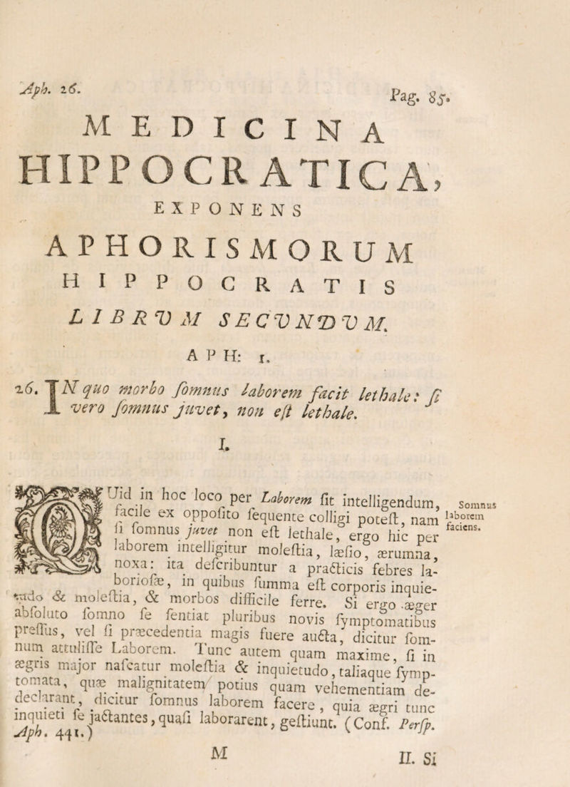 Szph. 16. Pag. 8S‘ medicina HIPPOCR ATICA, EXPONENS APHOS.ISMORUM HIPPOCRATIS L 2 B R V M S E C V N*D V M. A P H: x. iCTiY quo morbo fomnas laborem facit lethale • P 1 vero fomnus juvet, non e/i kthale J I. Uid in hoc loco per Laborem fit intelligendurr facile ex oppohto fequente colligi poteft, nar U fomnus juvet non eft iechale, ergo hic pe laborem intelhgitur mofeftia, laefio, srumna noxa: ita defcribuntur a prafticis febres la on('fe, in quibus fiumma eft corporis inquie ir°,& m.°‘eftla’ & morbos difficile ferre. Si ergo .age abfoluto lomno fe fentiat pluribus novis fymptomatibu preffus, vel fi praecedentia magis fuere aufta, dicitur fom num attuhfle Laborem. I unc autem quam maxime fi ii a:gns major nafcatur moleftia & inquietudo, taliaque fymp W^,\qr mahgnitate< Potius quam vehementiam de e f • ^CUUr f, Kb°rem faCere> duia aegri tunc 3 4q[ j eS,<3U;,li laborarent> geftiunt. (Conf. Perfp M II. S Somnus laborem faciens.