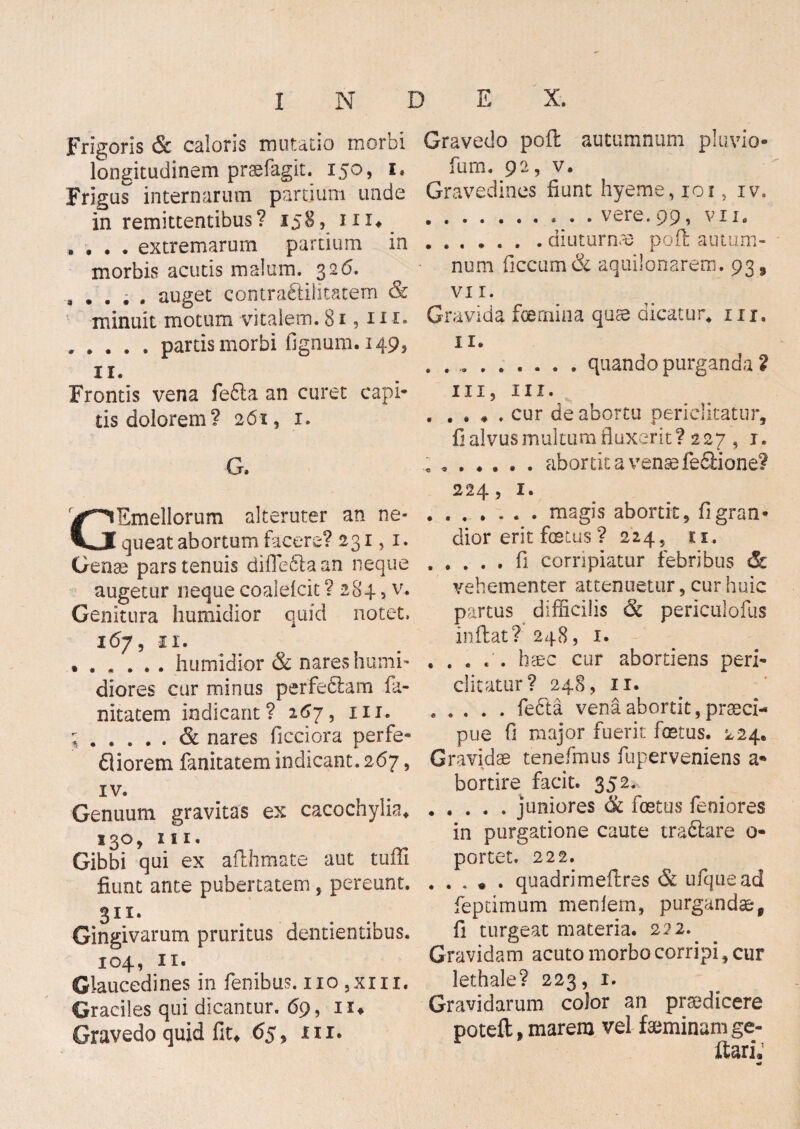 Frigoris & caloris imitatio morbi longitudinem praefagit. 150, 1« Frigus internarum partium unde in remittentibus? 158, iix* , , , . extremarum partium in morbis acutis malum. 326. , . . . . auget cootraftilitatem & minuit motum vitalem. 81,111. , . . . . partis morbi lignum. 149, ir. Frontis vena fe£la an curet capi¬ tis dolorem? 261, 1. G, GEmellorum alteruter an ne¬ queat abortum facere? 231,1. Genae pars tenuis difiefila an neque augetur neque coaiefcit ? 284, v. Genitura humidior quid notet. 167, 11. ...... humidior & nares humi* diores cur minus perfeblarn fa- nitatem indicant? 267, m. ;.& nares ficciora perfe- fliorem fanitatem indicant. 267, xv. Genuum gravitas ex cacochylia* 130, 111, Gibbi qui ex afthmate aut tuffi fiunt ante pubertatem , pereunt. 30. Gingivarum pruritus dentientibus. 104, 11. Glaucedines in fenibus. 110 ,xm. Graciles qui dicantur. 69, n* Gravedo quid fit. 65, m. Gravedo poft autumnum pluvio* fum. 92, v. Gravedines fiunt hyeme, 101, iv. .. vere. 99, vii. ...... . diuturnae poft autum¬ num ficcum& aquilonarem. 93 9 vi 1. Gravida foernina quae dicatur, m, 11. ..quando purganda 2 iii? m. . , . * . cur de abortu periclitatur, fi alvus multum fluxerit? 227 , r. c ..abortit a venae fe&ione? 224, 1. .magis abortit, fi gran¬ dior erit foetus ? 224, 11. .fi corripiatur febribus & vehementer attenuetur, cur huic partus difficilis & periculofus inflat? 248, 1. haec cur abortiens peri* ditatur? 248, 11. ..... fedta vena abortit , praeci¬ pue fi major fuerit foetus. 224. Gravidae tenefmus fuperveniens a* bortire facit. 352.^ .juniores & foetus feniores in purgatione caute tra&are 0- portet. 222. .quadrimeftres <5c ufquead fepdmum menlem, purgandae9 fi turgeat materia. 222. Gravidam acuto morbo corripi, cur lethale? 223, 1. Gravidarum color an praedicere poteft, marem vel faeminam ge- ftari,’ mt