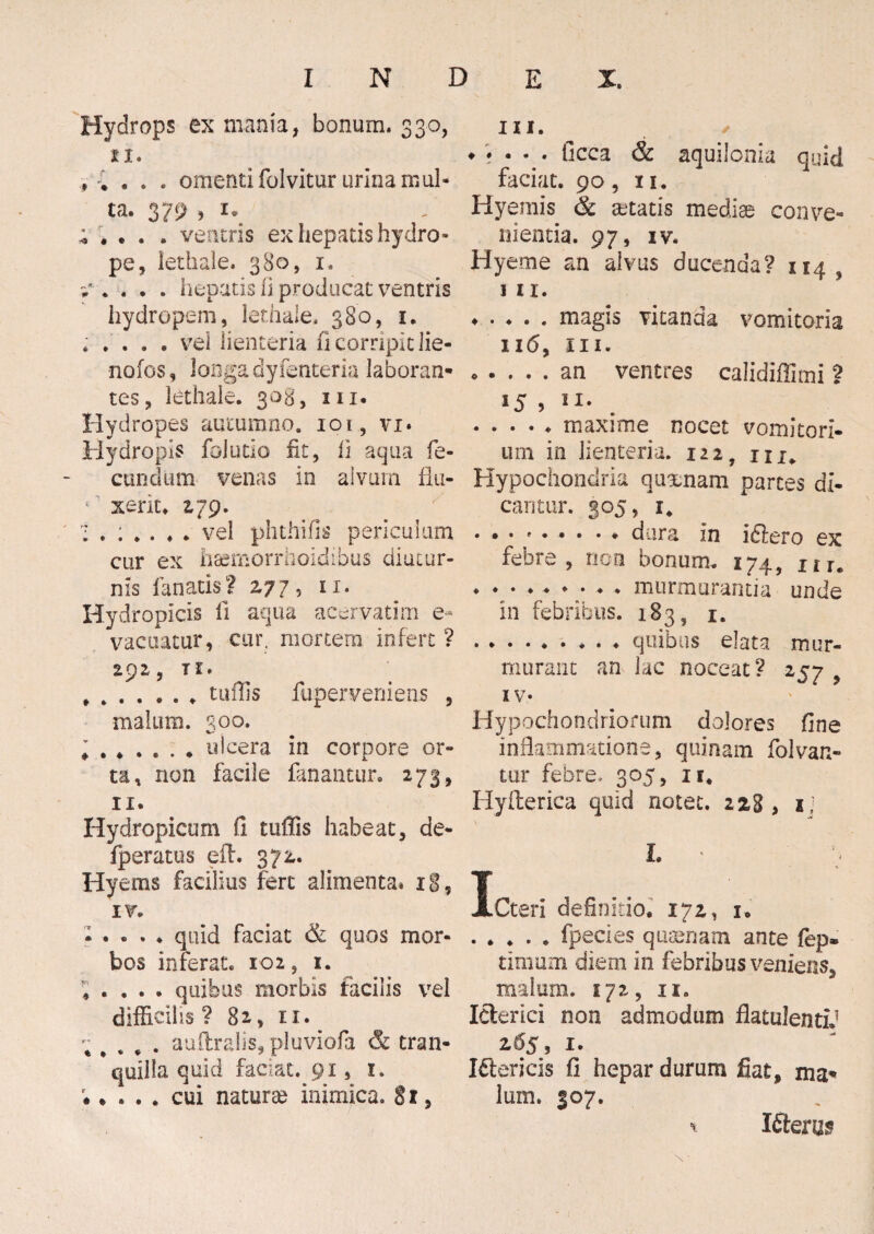 Hydrops ex mania, bonum, 330, 11. , * . . . omenti folvitur urina mul¬ ta. 379 ; ; . . . ventris ex hepatis hydro¬ pe, lethale. 380, 1. i* .... hepatis 0 producat ventris hydropem, lethale, 380, 1. . .... vel lienteria n cornpit lie- nofos, longa dyfenteria laboran¬ tes, lethale. 303, m. Hydropes autumno. 101, vi* Hydropis folutio fit, fi aqua fe¬ cundum venas in alvum fla- ( xerit. 179. vel phthifis periculum cur ex hsemorrhoidibus diutur¬ nis fanatis ? 277, 11. Hydropicis fi aqua acervati m e- vacuatur, cur. mortem infert ? 2p2, Tl- tuffis ftiperveniens , malum. qoq. • .ulcera in corpore or¬ ta, non facile fanantur. 273, 11. Hydropicum fi tuffis habeat, de- fperatus eih 372,. Hyems facilius fert alimenta* 18, IV. • . . . . quid faciat & quos mor¬ bos inferat. 102, 1. ; « . . . quibus morbis facilis vel difficilis? 8a, 11. ; # . # . auftralis, pluviofa & tran¬ quilla quid faciat. 91, 1. • • . . . cui natura* inimica. § 1, m. ✓ ♦ • • - • ficca & aquilonia quid faciat. 90, 11. Hyerais & aetatis mediae conve¬ nientia. 97, IV. Hyeme an alvus ducenda? 114 s 111. ♦ . . . . magis vitanda vomitoria 116, m. .an ventres calidiffimi ? *5 , n- ..... maxime nocet vomitori¬ um in lienteria. 122 ? nx„ Hypochondria quxnam partes di¬ cantur. 305, x4 ♦ • • * • • • - * dura in idlero ex febre, non bonum. 174, Ilu . ♦ • ..murmurantia unde in febribus. 1835 1. ......... quibus elata mur¬ murant an lac noceat? 257 iv- Hypochondriorum dolores fine inflammatione, quinam folvan- tur febre. 305, n# Hyfterica quid notet. 228, ij L 1 ACteri definitio. 172, i. .fpecies quinam ante fep» timum diem in febribus veniens, malum. 172, ii. Iderici non admodum flatulentid 2.65, 1. I&ericis fi hepar durum fiat, ma¬ lum. 307. Kterns