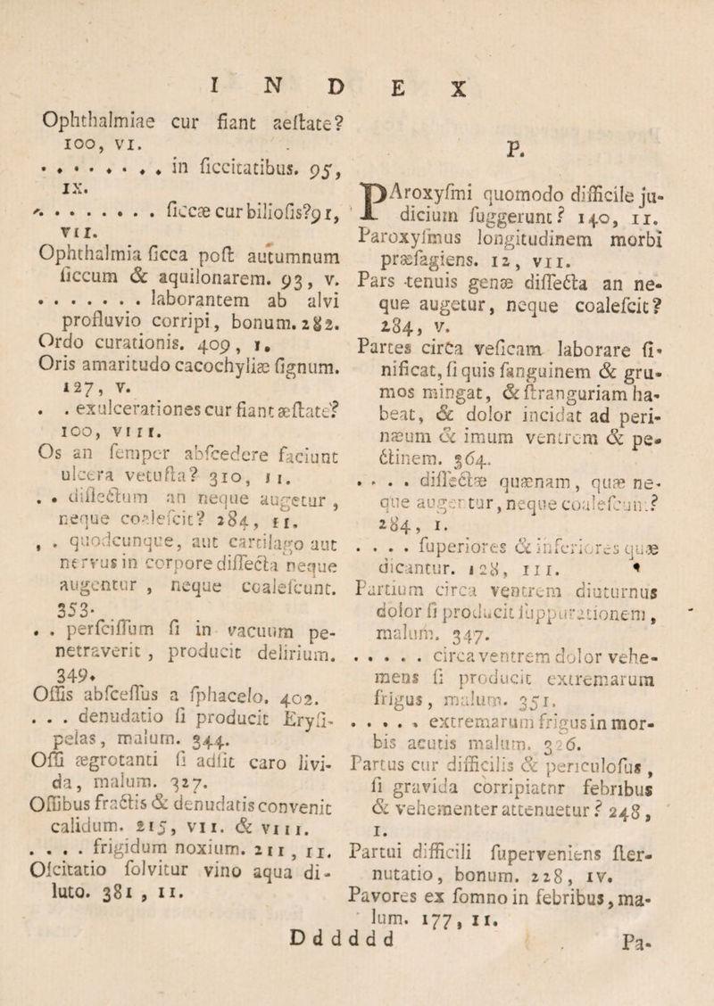 Ophthalmiae cur fiant aeitate? IOO, VI. in ficcitatibus. 95, IX. ..ficcae cur biiiofis?9i, V £ I. Ophthalmia ficca pofi: autumnum iiccum & aquilonarem. 93, v. .laborantem ab alvi profluvio corripi, bonum. 282. Ordo curationis. 409, 1. Oris amaritudo cacochyliae fignum. i27, v. . . exulcerationes cur fiant aeflate? 100, vi r r. Os an fempcr abfcedere faciunt ulcera vetufta? 310, 11. . . uifledtum an neque augetur , neque coflefcit? 284, u. , . quodcunque, aut cartilago aut ne rvus in corpore difleck neque augentur , neque coalefcunt. 353- . . perfcifilim fi in vacuum pe¬ netraverit , producit delirium. 349. Oflls abfceffus a fphacelo, 402. . . . denudatio fi producit Eryfi. pelas, malum. 344. Olli aegrotanti fi adiit caro livi¬ da, malum. 327. Ofiibus fra&is & denudatis convenit calidum. 215, vn. & viii. . . , . frigidum noxium. 211 , ri. Oicitatio folvitur vino aqua di¬ luto. 381 , 11. D d d P. PAroxyfmi quomodo difficile ju¬ dicium fuggerunt? 140, 11. Paroxyfimis longitudinem morbi praffiagiens. 12, vn. Pars -tenuis genas diflecla an ne¬ que augetur, neque coalefcit? 284, v. Partes cirCa vefieam laborare fi’ nificat, fi quis fanguinem & gru¬ mos mingat, flranguriam ha¬ beat, & dolor incidat ad peri¬ neum (k imum venirem & pe- dtinem. 364. .... diflecla quasnam, qua? ne. qtie augertur,nequecoalefeun.? 284 > 1 • .... fu peri ores & inferiores quae dicantur. 128, 111. * Partium circa ventrem diuturnus dolor fi producit ilippurationem , malum. 347. .circa ventrem dolor vehe¬ mens fi producit extremarum frigus, malum. 351. . . . . . extremarum frigus in mor¬ bis acutis malum. 226. Partus cur difficilis & pen culcitis , fi gravida corripiatur febribus & vehementer attenuetur ? 248, 1. Partui difficili fuperveniens fler- nutatio, bonum. 228, iv. Pavores ex fomnoin febribus,ma¬ lum. 177, 11. d d d . Pa-