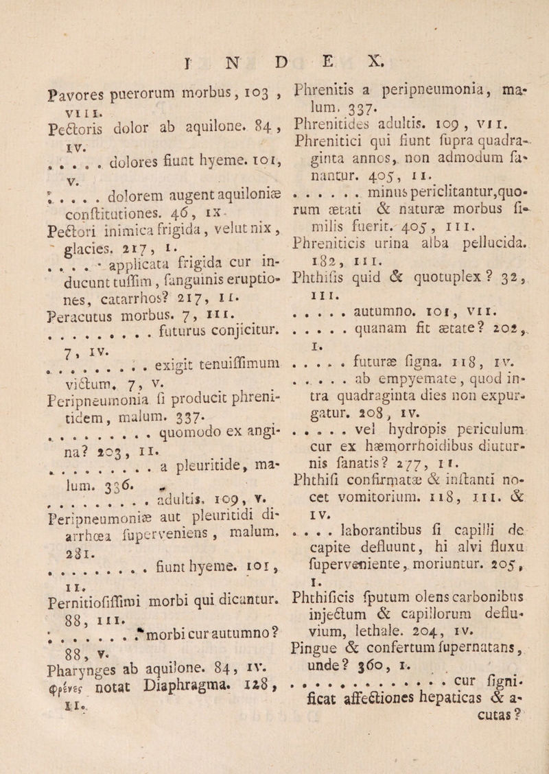 Pavores puerorum morbus, 103 , v 111. Pe&oris dolor ab aquilone» 84 , XV. , # . dolores fiunt hyeme. 101, v. ; . , . . . dolorem augent aquilonios conflitutiones. 4.6, ix- Peftori inimica frigida, velut nix , glacies, 217, i> , . , . * applicata frigida cur in¬ ducunt tuffim, (anguinis eruptio» nes, catarrhos? 217, 11. Peracutus morbus. 7, ni. .. . . . futurus conjicitur. 7, IV. « • « » * • exigit tenuiffimuni vi Sium ♦ 7, v. Peripneumonia fi producit phrem- tidern, malum. 337. .. . quomodo ex angi¬ na? 203 ,ii« .a pleuritide, ma lum. 336. „ .. adultis» 109, v. Peripneumonice aut pleuritidi di¬ arrhoea fuperveniens, malum. 281- « • • • fiunt hyeme. 101, 11» Pernitiofiflirai morbi qui dicantur. 88, in» ;..* morbi cur autumno? 88, v. Pharynges ab aquilone. 84 5 notat Diaphragma. 1&8$ n®. Phrenitis a peripneumonia, ma* lum, 337. Phrenitides adultis. 109, vii. Phrenitici qui fiunt fupra quadra¬ ginta annos, non admodum fa* nantur. 405, 11. ...... minus periclitantur,quo¬ rum aetati & naturae morbus li- milis fuerit.-405, m. Phreniticis urina alba pellucida. 182, m. Phthifis quid & quottiplex ? 32, III. .autumno. 101, vix. .quanam fit state? 202,. x. ..... futurae figna, n 8, 1 v. .ab empyemate, quod in¬ tra quadraginta dies non expur¬ gatur. 208, iv. . .... vel hydropis periculum cur ex haemorrhoidibus diutur¬ nis fanatis? 277, 11. Phthifi confirmata; & inflanti no¬ cet vomitorium. 118, m. & IV. . . . . laborantibus li capilli de capite defluunt, hi alvi fluxu fuperveniente, moriuntur. 205, 1. Phthiflcis (putum olens carbonibus injecium & capillorum deflu¬ vium, lethale. 204, iv. Pingue & confertum fupernatans, unde? 360, x. . . . ..cur ligni- ficat affeSliones hepaticas & a* cutas?