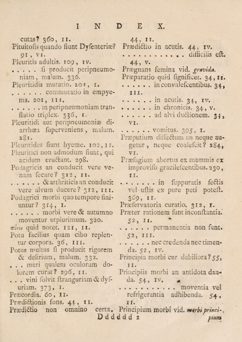cutas? 360, 11. Pituitofis quando fiunt Dyfenterise? 91 , vi. Pleuritis adultis. 109, iv. .fi producit peripneumo- niam, malum. 336. Pleuritidis mutatio. 201, 1. .commutatio in empye¬ ma. 201, iii. .in peripneumoniam tran- flatio triplex. 336, 1. Pleuritidi aut peripneumoniae di¬ arrhoea fuperveniens, malum. 281. Pleuritides fiunt hyeme. 102,1 r. Pleuritici non admodum fiunt, qui acidum eru&ant. 298. Podagricis an conducit vere ve¬ nam fecare? 312, is. .& arthriticis an conducit vere alvum ducere? 312, m. Podagrici morbi quo tempore fini¬ untur? 314, 1. .morbi vere & autumno moventur utpiurimum. 320. arovoi quid notet. 121, 11. Potu facilius quam cibo replen¬ tur corpora. 36, m. Potus multus fi producit rigorem & delirium, malum. 332. . . . meri qualem oculorum do¬ lorem curat? 296, 11. . . . vini folvit ftranguriam & dyf- uriam. 373, 1. Praecordia. 60, 11. Praediftionis fons. 4^, 11. PraediCtio non omnino certa* 44, n. PraediCtio in acutis. 44, rv. .. difficilis eflt. 44, v. Praegnans femina vid. grwida* Praeparatio quid fignificet. 34,11. .inconvalefcentibus. 34, m. .in acutis. 34, iv. .in chronicis. 34, v. .ad alvi duCtionem. 34 , vi. .vomitus. 395, 1. Praeputium 'difleClum an neque au¬ getur , neque coalelcit? 284, vi. Praefrigium abortus ex mammis ex improvifo graciiefcendbus. 230, XI. . ..in fuppurads feCtis vel uftis ex pure peti poteft. 309, 11. Praefervatoria curatio. 312, r. Praeter rationem funt inconflantia.' 52, 11. ...... permanentia non funt. 52, m. .nec credenda nec timen¬ da. 52 , iv. Principia morbi cur debiliora?55, 11. Principiis morbi an antidota dan* da. 54, iv* * .moventia vel refrigerantia adhibenda. 54, ir. Principium morbi vid. morbiprinci