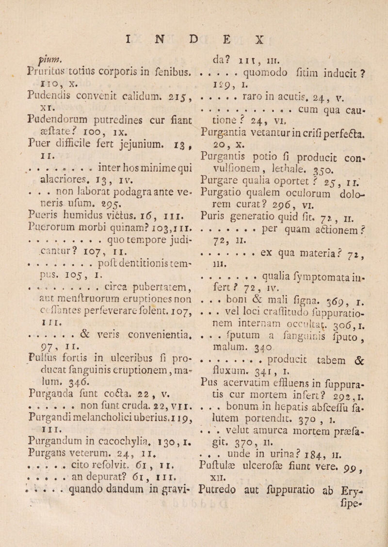 « Pruritus totius corporis in fenibus. no, x. Pudendis convenit calidum* 215, XI. Pudendorum putredines cur fiant seftate? 100, ix. Puer difficile fert jejunium, 13 , 11. inter hos minime qui alacriores* 13, iv. . . . non laborat podagra ante ve¬ neris ufum. 295. Pueris humidus vi6tus. 16, m. Puerorum morbi quinam? 103,111. ......... quo tempore judi¬ cantur? 107, ii. •.pofl dentitionis tem¬ pus. 105, 1. . « V . . . . . . circa pubertatem, aut menftruorum eruptiones non ci flantes perfeverarefolent. 107, 111. veris convenientia* 97, 11. Pulfus fortis in ulceribus fi pro¬ ducat fanguinis eruptionem, ma¬ lum. 346, Purganda funt co6la, 22 , v. ..non funt cruda. 2 2, v 11. Purgandi melancholici uberius, 119, iii. Purgandum in cacochylia* 130,1. Purgans veterum. 24, 11* • cito refolvit. 61, 11. . . • . . an depurat? 61, m. i * • . . quando dandum in gravi¬ da? m, 111. .quomodo fitim inducit ? i*9, 1- ..... raro in acutis* 24, v. ••**•••••«• cum qua cau¬ tione? 24, vi. Purgantia vetantur in crifi perfefta. 20, x. Purgantis potio fi producit con- . vulfionem, lethale. 350. Purgare qualia oportet ? 25, rr. Purgatio qualem oculorum dolo¬ rem curat? 296, vi. Puris generatio quid fit, 721, n. .. • per quam a&ionem ? 72, 11. .ex qua materia? 71, 111. ....... qualia fymptomata in¬ fert ? 72, iv. . . . boni & mali figna. 369, j. . . . vel loci craffitudo fiuppuratio- nern internam occulta^. 306,1. . . . (putum a fanguinis fputo 5 malum. 340 .. ♦ producit tabem & fluxum. 341, 1. Pus acervatim effluens in fuppura- tis cur mortem infert? 292,1. . . . bonum in hepatis abfcellu fa- iutem portendit. 370 , 1. . . . vellit amurca mortem praefi¬ git- 370, 11. . . . unde in urina? 184, n. Puflulae ulcerofae fiunt vere. 99 9 XII. Putredo aut fuppuratio ab Ery- fipe-