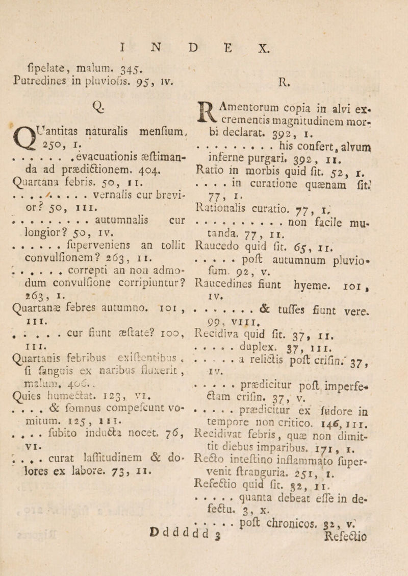 fipeiate, malum. 345* Putredines in pluviofis. 95, iv. Q: R. Amentorum copia in alvi ex- . . crementis magnitudinem mor* QUantitas naturalis raenfium, bi declarat. 392, 1. 25°) x: _ .bis confert»alvum .evacuationis seftiman- inferne purgari, 392 , 11. da ad pr&dibtionem. 404. Ratio m morbis quid fit. 52, 1. Quartana febris. 50, 11. .... in curatione quaenam firi .. 4 . vernalis cur brevi- 77, 1. or? 50, m. Rationalis curatio. 77, 1; .autumnalis cur.non facile mu- longior? 50, iv. tanda. 77, n. .fuperveniens an tollit Raucedo quid fit. 65, 11. convulfionem? 263, 11. .poft autumnum pluvio» . . . . . ♦ correpti an non admo- fum. 92, v. dum convulfione corripiuntur? Raucedines fiunt hyeme. 101 a 263, 1. iv. Quartanae febres autumno. 10 r ..& tuffes fiunt vere. m. 99. vixi. . . ... cur fiunt seftate? 100, Recidiva quid fit. 37, ii. m- . .duplex, 37, m. Quartanis febribus exiftenribus <.a reiiblis poft crifin/ 37, fi fanguis ex naribus fluxerit, iv. * TTja.un.'. 40o.. ..... praedicitur poft lmpcrfe»* Quies humeblat. 123, vi. clam crifin. 37, v. . . . . & fomnus compefcunt vo- ..... praedicitur ex fudore in mitum. 125, in. tempore non critico. 146,111. • ♦ * • fubito indubii nocet. /6, Reeidivat febris, qus non dimit- vi. tit diebus imparibus. 171, 1. . . ♦ . curat laffitudinem & do- Reblo inteftino inflammato fuper- lores ex labore. 73, 11. venit ftraoguria. 251, 1. Refeblio quid fit. 32, n. .quanta debeat efle in de* feftu. 3, x. ^ - P0^ chronicos. 32, v. D d d d d d 3 Refeblio