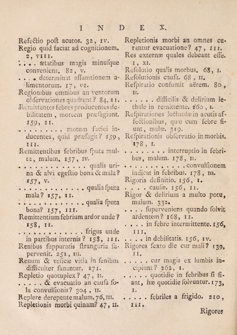 Refeftio poft acutos. 32, iv. Regio quid faciat ad cognitionem* 2, VIII. . statibus magis minufquc conveniens* 82, v. . . , o determinat aflumtionem a- limentorum. 17, vi. Regionibus omnibus an ventorum obfervationes quadrent ? 84, 11. Remittentes f ebres producentes de* bilitatem , mortem prsefagiunt. 159, 11. .motum faciei in¬ ducentes, quid praefigit V 159., in. Remittentibus febribus fputa mul¬ ta, malum* 157, iv. ^ ... ..... qualis uri¬ na & alvi egeftio bona & mala? 157» v. .......qualia fputa mala? 157, 11. . . . ..qualia fputa bona? 157, ni. Remittentium febrium ardor unde ? 158, 11. .. frigus unde in partibus internis ? 158, itr. Renibus fuppuratis ftranguria fa> pervenit. 251, 111. Renum ck veficae vitia in fenibus difficulter fanantur. 271. Repletio quotuplex? 47, 11. evacuatio an caufa fo* Ia convuifionis? 304 , n. Replere derepente malum. 76, in. Repletionis morbi quinam? 47,11. Repletionis morbi an omnes cu« rantur evacuatione? 47, ur. Res externa quales debeant efle. I, XI. Refolutio qualis morbus* 68, 1. Refolutionis caufa. 68 11* Refpiracio confumit aerem. 80 , II. .difficilis & delirium le- thale in remittente. 160,1. Refpirationes lufctuofaein acutis af¬ fectionibus, quae cum febre fi¬ unt, malae. 319. Re fp i ratio nis obfer vatio in morbis. 178 , .interruptio in febri¬ bus, malum. 178, 11. ............ convulfionem indicat in febribus. 178, m. Rigoris definitio. 156, i* . .. . • caulae. 156, 11. Rigor & delirium a multo potu, malum. 332. . . . . fu perveniens quando folvit ardentem? 168, 11. < ... in febre intermittente. 15<5» III. . . . . in debilitatis. 156, iv. Rigores fexto die cur mali? 139^ ii* .cur magis ex lumbis in«* cipiunt? 262, 1. .quotidie in febribus fi fi¬ ant, hae quotidie folvuntur. 173, 1. . . . . . febriles a frigido. 210, III. Rigores