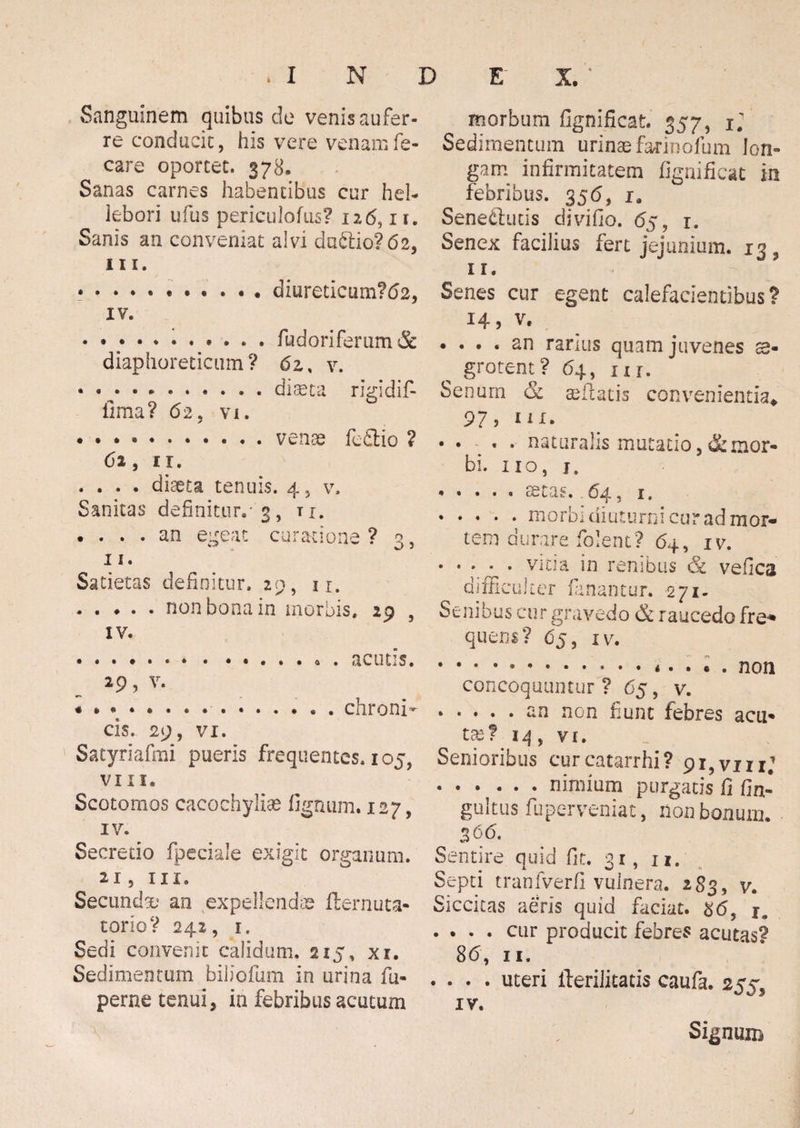 Sanguinem quibus de venis aufer¬ re conducit, his vere venamfe- care oportet. 378. Sanas carnes habentibus cur hei- lebori ufus periculofus? 126, 11. Sanis an conveniat alvi du61io?62, in. * .diureticum?62, IV. • • ... * . fudoriferum& diaphoreticum ? 6z % v. « • • • *.diaeta rigldif- iima? 62, vi. .. fe&io ? 62, 11. . . . . diaeta tenuis. 4, v. Sanitas definitur.-'3, n. • • » • cin egeat curatione ? 3, 11. Satietas definitur. *£>, 1 r. .non bona in morbis. 29 , IV. 29, V. cis. 29, VI. Satyriafmi pueris frequentes. 105, VII1. Scotomos cacochyliae lignum. 127, IV. Secretio fpeciale exigit organum. 21, in. Secundae an expellenda fternuta- torioV 242, 1. Sedi convenit calidum, 215, xi. Sedimentum biliofum in urina fu- perne tenui, ia febribus acutum morbum fignificat. 357, ij Sedimentum urinae farinofum lon¬ gam infirmitatem fignificat in febribus. 356, i. Senectutis divifio. 65, 1. Senex facilius fert jejunium. 13, 1 r. Senes cur egent calefacientibus? 14, v. . ... an rarius quam juvenes ae¬ grotent? 6 4, in. Senum & se flatis convenientia* 97, in. • • « • naturalis mutatio, & mor¬ bi, no, j, . . . . « o6ta§.. 64, 1, .morbi diuturni cur ad mor¬ tem durare folent? 64, IV. . ♦ . ^ . vitia in renibus & vefica difficulter fanantur. 271- Senibus cur gravedo & raucedo fre- quem? 65, iv. . * • • * . . • . non concoquuntur ? 65, v. .an non fiunt febres acti¬ tat? 14, vi. Senioribus curcatarrhi? 91 ,vm; • • • • - • nimium purgatis fi fin* gultus fuperveniat, non bonum. 366. Sentire quid fit. 31, 1 *. Septi tranfverfi vulnera. 2 83, v. Siccitas aeris quid faciat. 86, . . . . cur producit febres acutas? 86, 11. . . . . uteri fterilitatis caufa. 255^ IV. Signum j