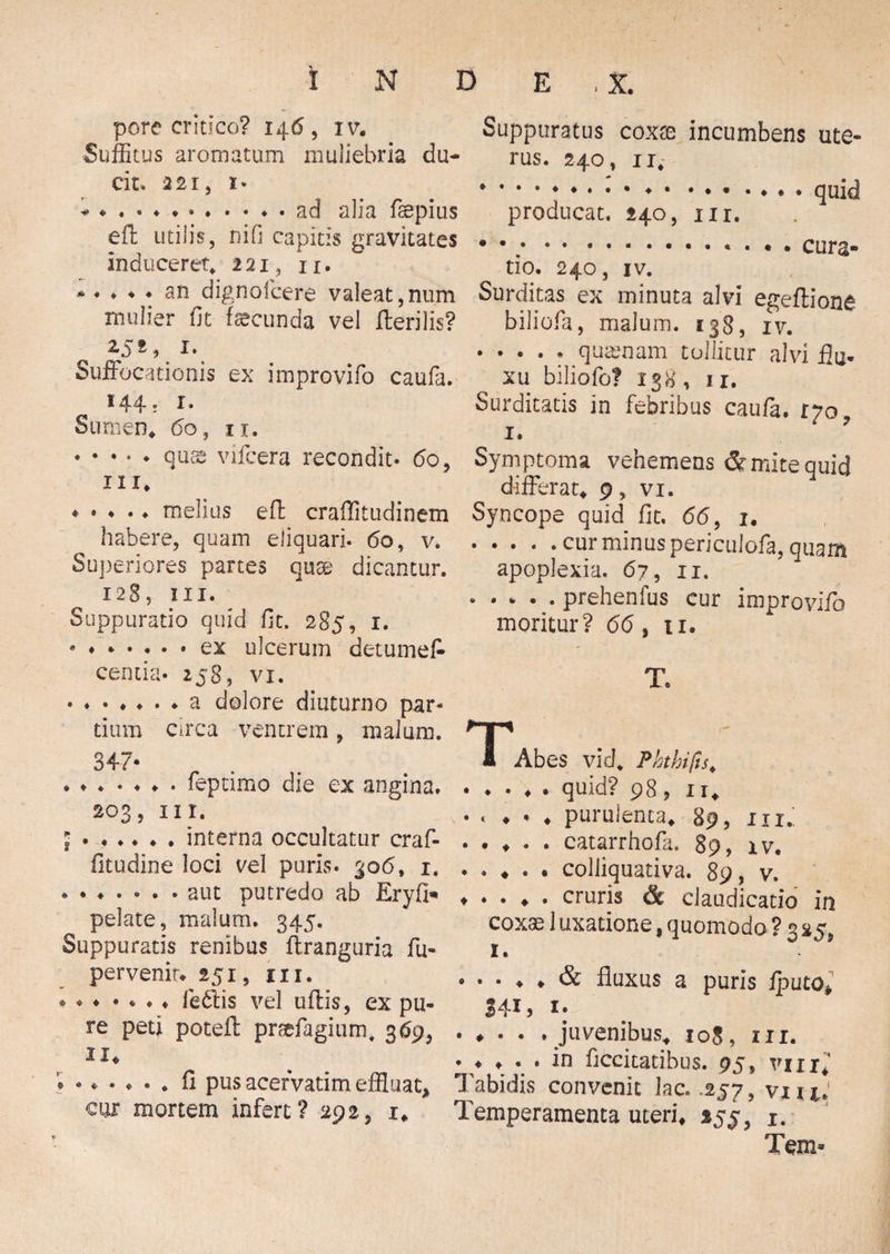 pore critico? 146 , iv* Suffitus aromatum muliebria du¬ cit. 221, 1. * *.ad alia fsepius effc utilis, nifi capitis gravitates induceret, 221, n. * * • ♦ ♦ sn dignofcere valeat,num mulier fit facunda vel Herilis? 1S*\ J\ Suffocationis ex improvifo caufa. 144. r. Sumen* 60, 11. .quae vifcera recondit- 60, m* * • • • ♦ melius effc craflitudinem habere, quam eliquari. 60, v. Superiores partes quae dicantur. 128, III. Suppuratio quid fit. 285, 1. ® ..ex ulcerum det-umet centia- 258, vi. a dolore diuturno par* tium circa ventrem, malum. 347- * ♦.feptimo die ex angina. 203, ni. ;.interna occultatur craf- fitudine loci vel puris. 306, 1. aut putredo ab Eryfi» pelate, malum. 345. Suppuratis renibus ftranguria fu- pervenit* 251, m. * ♦ • • * • ♦ fe£tis vel uftis, ex pu¬ re peti poteffc prsefagium, 369, 11. fi pus acervarim effluat* cgx mortem infert ? 292, 1* Suppuratus coxae incumbens ute¬ rus. 240, 11, .. • ♦ • ••••♦•• quid producat. 240, nr. • •.........** cura¬ tio. 240, iv. Surditas ex minuta alvi egeffione biliofa, malum. 138, xv. ..... quasnam tollitur alvi flu¬ xu biliofo? 138, 11. Surditatis in febribus caufa. 170* 1. Symptoma vehemens & mite quid differat* 9, vi. Syncope quid fit. 66, 1* .cur minus periculofa, quam apoplexia. 67, 11. .prehenfus cur improvifo moritur? 66, 11. T, I Abes vid, Phthifis* .quid? 98, 11* . . * . * purulenta* 89, 111., . . ♦ . . catarrhofa. 89, iv. • . ♦ . • colliquativa. 89, v. .cruris & claudicatio in coxae 1 uxatione f quomodo ? 3 2 ?, 1. .& fluxus a puris fputOj. 3413 1 * . ♦ . . . juvenibus* 108, ur. . * * . . in ficcitatibus. 95, viu* Tabidis convenit lac. .257, vxiiJ Temperamenta uteri* 1. Tem«