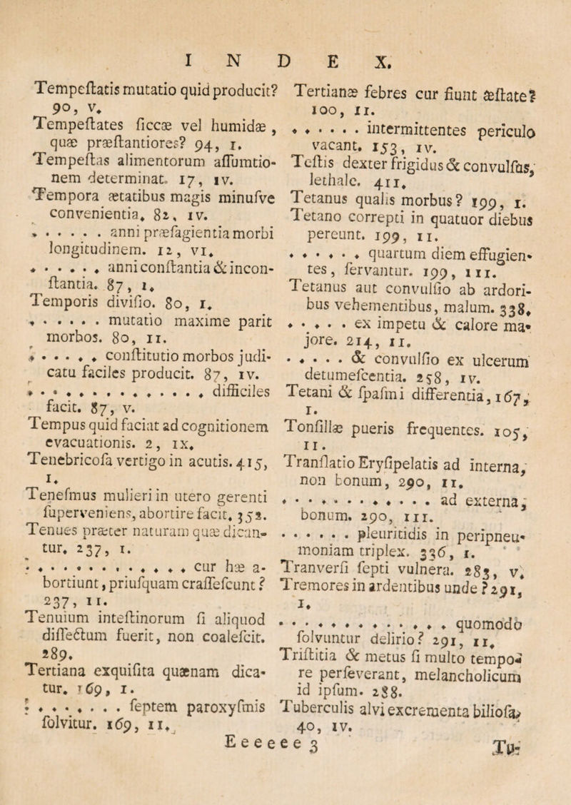 Tempeftads mutatio quid producit? Tertianae febres cur fiunt ceflate? 90, v* Tempeftates ficcce vel humidae , quae praeflandores? 94, r. Tempeflas alimentorum affumtio- nem determinat. 17, iv. Tempora aetatibus magis minufve convenientia* 82. iv. N % ».anni praefagientia morbi longitudinem. 12, vi* ♦ .anni conflanda &incon- ftantia. 87, 1. Temporis divifio. 80, 1* ♦ .mutatio maxime parit morbos. 80, 11. conflitutio morbos judi¬ catu faciles producit. 87, iv. ♦ .♦ ♦...* difficiles facit. 87, v. Tempus quid faciat ad cognitionem evacuationis. 2, ix. Tenebricofa vertigo in acutis. 415, _ i. Tenefmus mulieri in utero gerenti fuperveniens, abortire facit* 352. Tenues praeter naturam quse dican¬ tur* *37> i- ♦ ♦ • • • • • . « . . ♦ ♦ cur bsea* bordunt, priufquam craffefcunt ? 237> ii- Tenuium inteflinorum fi aliquod diffe&um fuerit, non coalefcit. 289. Tertiana exquifita quaenam dica¬ tur* iCg, 1. ♦ ♦•♦... feptem paroxyfmis folvitur. 169, ii* E e e 1 100, n. ♦♦•••• intermittentes periculo vacant. 153, iv. Tcflis dexter frigidus & convulfas, lethale. 411* Tetanus qualis morbus? 199, 1. Tetano correpti in quatuor diebus pereunt. 199, n. ♦ quartum diem effugien¬ tes, fervantur. 199, m. Tetanus aut convulfio ab ardori¬ bus vehementibus, malum. 338* ♦ • ♦ • • ex impetu & calore ma¬ jore. 214, n* ♦ convulfio ex ulcerum detumefcentia. 258, iv. Tetani & ipafini differenda, 167, 1 • Tonfillas pueris frequentes. 105/ n. TranflatioEryfipelatis ad interna, non bonum, 290, 11. ♦ • • ..ad externa, bonum. 290, nr. .pleuritidis in peripneu- moniam triplex. 336, 1. Tr an ver fi fepti vulnera. 283, v* Tremores in ardentibus unde ?z$is 1. .♦.♦..*♦* quomodo folyuntur delirio? 291, n# Triflitia & metus fi multo tempo¬ re perleverant, melancholicum id ipfum. 288. I uberculis alvi excrementa bilioffiy 40, iv.
