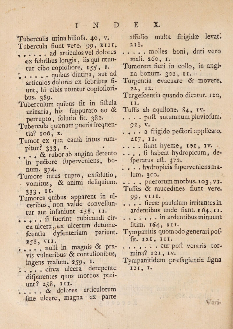 Tuberculis urina biliofa. 40, v. Tubercula fiunt vere. 99> XIIT» *♦*.*. ad articulos vel dolores ex febribus longis, iis qui utun¬ tur cibo copiofiore. 155, 1. quibus diutina, aut ad articulos dolores ex febribus fi¬ unt, hi cibis utuntur copiofiori- bus. 389. Tuberculum quibus fit in fifiula urinaria, his fuppurato eo & perrupto, folutio fit. 382. Tubercula quaenam pueris frequen¬ tia? 106, x. Tumor ex qua caufa intus rum- pitur? 333, i- . * 4 # # Sc rubor ab angina detento 4 *in pe6lore fuperveniens, bo¬ num. 374- . . . Tumore intus rupto, exlolutio, vomitus, & animi deliquium. S33 9 IU Tumores quibus apparent in ul¬ ceribus, non valde convellun¬ tur aut infaniunt, 2585 II§ » . # . fi fuerint rubicundi cir¬ ca ulcera,, ex ulcerum detume- fcentia dyfenteriam pariunt. ^58, vii. ^ . x> ; # . . . nulli in magnis & pra¬ vis vulneribus & contufionibus, ingens malum* 259» i* * . . . . circa ulcera derepente difparentes quos morbos pari- nnt? 258, in- & dolores articulorum fine ulcere, magna ex parte affufio multa firigidse levat7. 218* .molles boni, duri vero mali. 260, 1. Tumorem fieri in collo, in angi* na bonum. 302 , 11. Turgentia evacuare & movere* 22, IX. Turgefcentia quando dicatur. 120, 11. Tuffis ab aquilone. 84, iv. .... poft autumnum pluviofum. 92, v. . * . . a frigido peflori applicato. 217, 11. .... fiunt hyeme, 101, iv. . . . . * fi habeat hydropicum, de- fperatus eft. 372. , . . . hydropicis fuperveniens ma¬ lum. 300. .... puerorum morbus. 103 , vi. Tufles & raucedines fiunt vere. 99, VIII. .... ficcse paululum irritantes in ardentibus unde fiant. 164,11. . ...... in ardentibus minuunt fitim. 164, 111. Tympanicis quomodo generari pofi- fit. 121, ni. .cur poft ventris tor¬ mina? 121, iv. Tympanitidem pr^e fagi entia figna 121, 1. r*r «