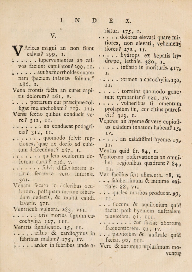 V. VArices magni an non fiunt calvis? 299, 1. ;.fupervenientes an cal vos faciunt capillatos? 299,11. * . . . . . aut haemorrhoides quam¬ nam fpeciem infanise folvunc? 286, 1. Vena frontis fe£ta an curet capi¬ tis dolorem? 261, 1. * . . . portarum cur praecipue col¬ ligat melancholiam? 119, m. Venae feftio quibus conducit ve¬ re? 312, ir. an conducat podagri¬ cis? 312, iu „ . . ♦ . . , quomodo folvit rup¬ tiones, quae ex dorfo ad cubi¬ tum defeendunt? 287, u ....... qualem oculorum do¬ lorem curat? 296, v. ..folvit difficultatem u- rinde: fecandoS vero internae. 3°i. Venam fecato in doloribus ocu¬ lorum, poftquain merum biben¬ dum dederis, & multa calida laveris. 371. Ventriculi vulnera. 283, vii. .ons rrorfus lignum ca* cochylia?, 127, m. Ventris fignificatio. 15, n. . . . , . aeftus & cardiogmus in febribus malum? 175, iv. ardor in febribus unde 0- riatur. 175, 1. • • - • • dolores elevati quare mi¬ tiores , non elevati, vehemen* tiores? 272, u. .hydrops ex hepatis hf* drepe, lethale. 380, 1, .inflatio in morituris. 417, i. .tormen a cacochylia.130, XI. .tormina quomodo gene* rant tympaniam? m, iv. .vulneribus 11 omentum prolapfum fit, cur citius putref- cit? 323, 1. Ventres an hyeme& vere copiofi- us calidum innatum habent? 15* iv, • • • . . an calidiflimi hyeme. ijf 11. Ventus quid fit. 84, I. Ventorum obfervationes an omni¬ bus regionibus quadrent ? 84 , 11. Ver facilius fert alimenta. 18, v*> . . . laluberrimum & minime exi¬ tiale. 88, vi. . . . qual es morbos producat. 99, 11. . . , ficcum & aquilonium quid faciat poft hyemem auftralem pluviofam. 91, m. • ..cur faciat abortum frequentiorem. 91, iv. . . . pluviofum & auflrale quid faciat. 90, m. Vere & autumno utplurimum mo¬ ventur