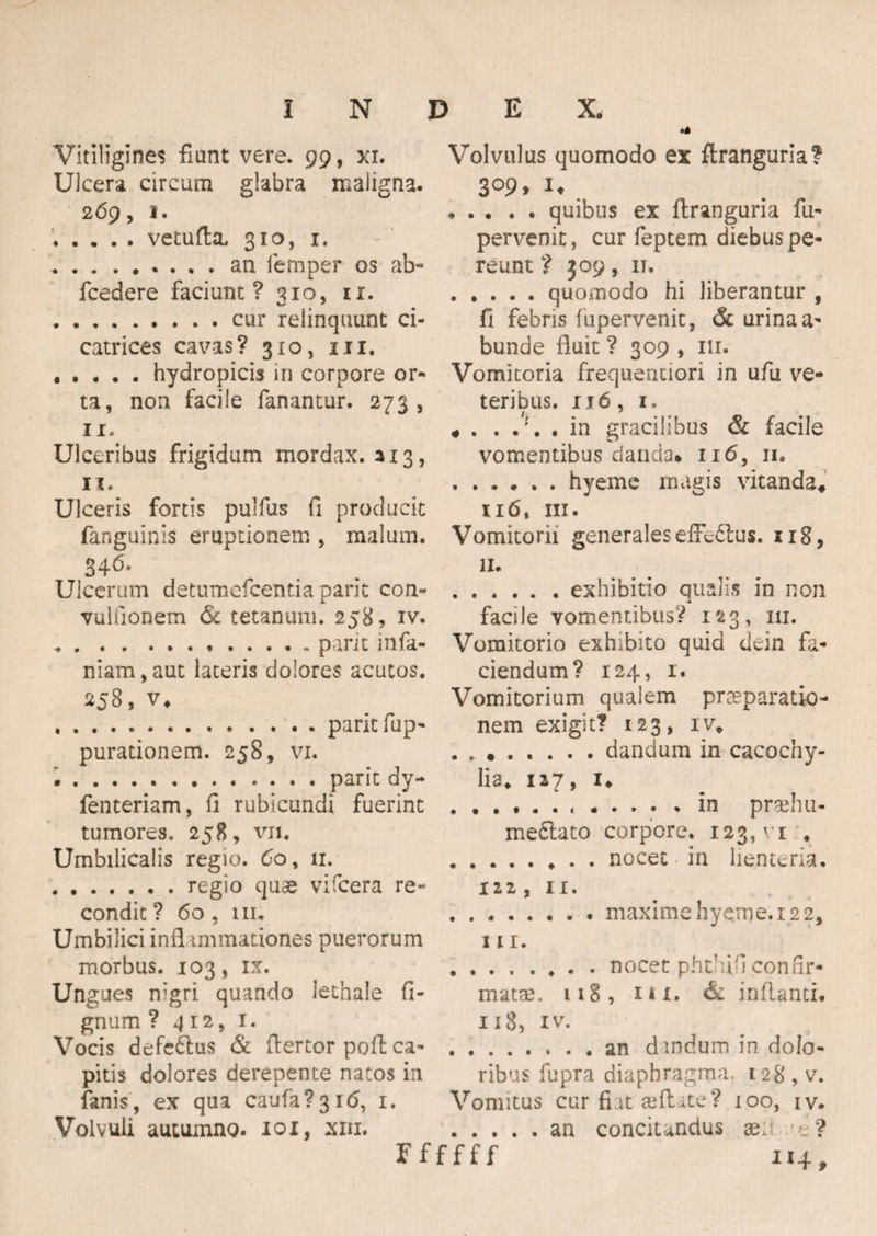 Vitiligines fiunt vere. 99, xi. Ulcera circum glabra maligna. 269, 1. .vetufta, 310, 1. .an lemper os ab- fcedere faciunt? 310, u. .cur relinquunt ci¬ catrices cavas? 310, ni. .hydropicis in corpore or¬ ta, non facile fanantur. 273, 11. Ulceribus frigidum mordax. 113, 11. Ulceris fortis pulfus fi producit fanguinis eruptionem , malum. Ulcerum detumefeentia parit con- vulfionem 6c tetanum. 258, iv. .parit infa¬ mam , aut lateris dolores acutos. 258, v* ..parit fup- purationem. 258, vi. ..parit dy- fenteriam, fi rubicundi fuerint tumores, 258, vn. Umbilicalis regio. 60, 11. .regio quae vifcera re¬ condit ? 60, 111. Umbilici inflammationes puerorum morbus. 103, ix. Ungues nigri quando lethale fi- gnum ? 4 12, 1. Vocis defe&us & fiertor pofl ca¬ pitis dolores derepente natos in fanis, ex qua caufa?3i<5, 1. Volvuli autumno. 101, xm. Volvulus quomodo ex ftranguria? 3 °9> U • . . . . quibus ex flranguria fu- pervenit, cur feptem diebus pe¬ reunt ? 309, 11. .quoinodo hi liberantur , fi febris fupervenit, & urina a- bunde fluit ? 309 , 111. Vomitoria frequentiori in ufu ve¬ teribus. u6, i, # in gracilibus & facile vomentibus danda* 116, 11. .hyeme magis vitanda* 116, ni. Vomitorii generales effe&us. 118, II. .exhibitio qualis in non -4 facile vomentibus? 123, 111. Vomitorio exhibito quid dein fa¬ ciendum? 124, 1. Vomitorium qualem praeparatio¬ nem exigit? 123, iv* dandum in cacochy- lia. 127, 1* ...in pnehu- me£lato corpore. 123, vi * .nocet in lienteria. 122, 11. .. . maxime hyeme. 12 2, III. .nocet phthil confir¬ matae, 118, 1 * x. & inflanti. 118, iv. .an dandum in dolo¬ ribus fupra diaphragma, 128 , v. Vomitus cur fiat seftite? 100, iv. .an concitandus xi' ’t ? Ffffff