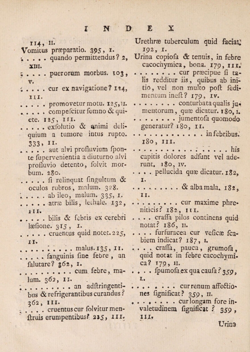 114, 11. Vomicus praeparatio. 395, 1. , , . , . quando permittendus ? 2, XIII. .... puerorum morbus. 103, v. . . cur ex navigatione? 124, * ' « • • ni. .promovetur motu. 125,11. , . , , , compefcitur fomno & qui¬ ete. 125, in. .exfolutio & animi deli¬ quium a tumore intus rupto. 333» ll* . . . . . aut alvi profluvium fpon- te rupervenientia a diuturno alvi profluvio detento, folvit mor¬ bum. 280. .fi relinquat fingultum & oculos rubros , malum. 328. ; .... ab ileo, malum. 335, 1. .atrio bilis, lechale. 132, iir. .bilis & febris ex cerebri laefione. 315 , 1. . . . . . cruentus quid notet. 225, u. « • • • . » malus. 135, 11. . fanguinis fine febre , an falutare? 362, 1. .cum febre, ma¬ lum. 362, 11. .an adflringenti- bus & refrigerantibus curandus? 562, III* , . . cruentus cur folviturmen- ftruis erumpentibus? 215, 111* Urethrse tuberculum quid faciat; 192, 1. Urina copiofa & tenuis, in febre cacochymica, bona. 179, mj ..cur praecipue fl ta¬ lis redditur iis , quibus ab ini¬ tio, vel non multo poft fedi- men.ium ineft ? 179, iv. .conturbata qualis Ja4 mentorum, quo dicatur. 180,1. .jumentofa quomodo generatur? 180, 11. .. * in febribus. 180, hi. ..* ..... his capitis dolores adfunt vel ade¬ runt, 180, IV. . . . . pellucida quae dicatur. 182, I. ®. . • « .. • » iSt alba mala, 182, II. .. cur maxime phre¬ niticis? 182, ni. . . . . craffa pilos continens quid notat? i36, n. . . . . furfuracea cur veiicae fca- biem indicat? 187, 1. . . . . craffa, pauca, grumofa, quid notat in febre cacochymi¬ ca? T79, 11. . ♦ . . fpumofa.exquacaufa?359^ t, . . ♦ . ♦ ... cur renum affedlio- nes fignifxcat? 359, 11. . cur longam fore iii- valetudinem fignificat l 359 , u i# Urina
