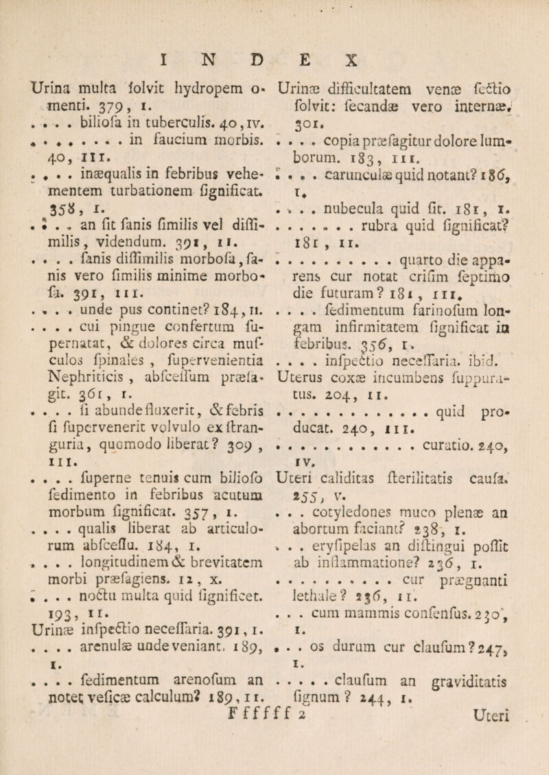 • * Urina multa lolvit hydropem o- menti. 379, 1. . . . . biliofa in tuberculis. 40, iv. • . ♦.in faucium morbis. 40, in. . # . inaequalis in febribus vehe¬ mentem turbationem fignificat. . * an fit fanis fimilis vel difli- milis, videndum. 391, 11. . . . . fanis diffivnilis morbofa,fa¬ nis vero fimilis minime morbo* fit. 391, in. . . . . unde pus continet? 184 , 11. . . . . cui pingue confertura fu- pernatat, & dolores circa muf* culos fpinales , fupervenientia Nephriticis , abfcelfum praela- git. 3 6 r, 1. • ... fi abunde fluxerit, & febris fi fupervenerit volvulo exftran- guria, quGmodo liberat? 309 , ni. . . . . fuperne tenuis cum biliofo fedimento in febribus acutum morbum fignificat. 357, 1. . . . . qualis liberat ab articulo¬ rum abfceflu. 184, 1. , . . . longitudinem & brevitatem morbi praefagiens. 12, x. • . . . noClu multa quid fignificet. 193, ir. Urinae infpe&io neceflaria. 391,1. . . . . arenulae unde veniant. 189, Urinae difficultatem vente fe&Io folvit: lecandae vero internae» 301» . . . . copia praefagitur dolore lum¬ borum. 183, in. • • . . carunculae quid notant? 18 (5, u .rubra quid fignificat? 18 r , 11. .quarto die appa¬ rens cur notat crifim feptimo die futuram ? 181, 1 n* . . . . fedimentum farinofum lon¬ gam infirmitatem fignificat io febribus. 356, r. . . . . infpeitio neceflaria. ibid. Uterus coxae incumbens fuppura* tus. 2.04, II, .quid pro¬ ducat. 240, m. .curatio. 240, iv. Uteri caliditas flerilitatis caufa. *55> v\ . . . cotyledones muco plenae an abortum faciant? 238, 1. -. . . eryfipelas an diftingui poffit ab inflammatione? 236, 1. • • . • •.cur praegnanti lethale ? 236, 11. . . . cum mammis confenfus. 250, 1. • . . os durum cur claufum?2475 1. 1. . . . . fedimentum arenofum an.claufum an notet; veficae calculum? 189,11. lignum? 244, 1. Ffffff 2 graviditatis Uteri