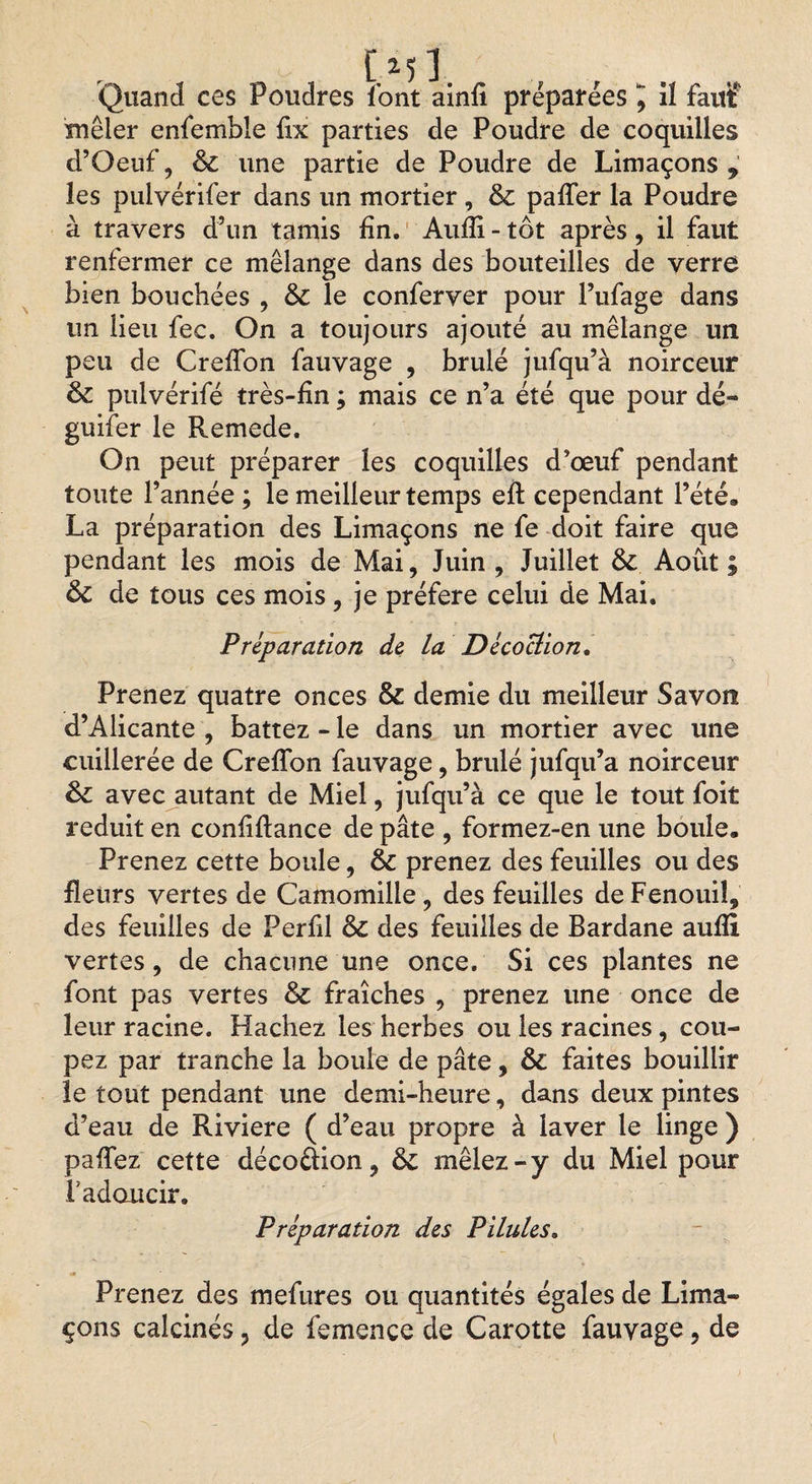 Quand ces Poudres font ainfi préparées ^ Il faitï mêler enfemble fix parties de Poudre de coquilles d’Oeuf, &amp; une partie de Poudre de Limaçons les pulvérifer dans un mortier , &amp; paffer la Poudre à travers d’un tamis fin. Audi - tôt après, il faut renfermer ce mélange dans des bouteilles de verre bien bouchées , &amp; le conferver pour l’ufage dans un lieu fec. On a toujours ajouté au mélange un peu de Greffon fauvage , brûlé jufqu’à noirceur &amp; pulvérifé très-fin ; mais ce n’a été que pour dé- guifer le Remede. On peut préparer les coquilles d’œuf pendant toute l’année ; le meilleur temps efl cependant l’été. La préparation des Limaçons ne fe doit faire que pendant les mois de Mai, Juin, Juillet &amp; Août; &amp;c de tous ces mois, je préféré celui de Mai. Préparation de la Décoction. Prenez quatre onces &amp; demie du meilleur Savon d’Alicante , battez - le dans un mortier avec une cuillerée de Greffon fauvage, brûlé jufqu’a noirceur &amp; avec autant de Miel, jufqu’à ce que le tout foit réduit en confiftance de pâte , formez-en une boule. Prenez cette boule, 6c prenez des feuilles ou des fleurs vertes de Camomille, des feuilles de Fenouil, des feuilles de Perfil 6c des feuilles de Bardane aufîi vertes, de chacune une once. Si ces plantes ne font pas vertes 6c fraîches , prenez une once de leur racine. Hachez les herbes ou les racines , cou¬ pez par tranche la boule de pâte, 6c faites bouillir le tout pendant une demi-heure, dans deux pintes d’eau de Riviere ( d’eau propre à laver le linge ) paffez cette décoction, 6c mêlez-y du Miel pour Tadoucir. Préparation des Pilules. <* Prenez des mefures ou quantités égales de Lima¬ çons calcinés, de ièmenée de Carotte fauvage, de