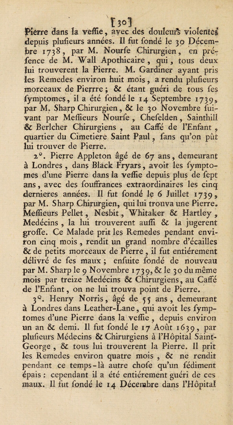 £ 3°1 pierre dans îa vefîîe, ayec des douleurS violentai depuis pluiieurs années» Il fut fondé le 30 Décem¬ bre 1738, par M. Nourfe Chirurgien, en pré- fence de M. Wall Apothicaire, qui, tous deux lui trouvèrent la Pierre. M. Gardiner ayant pris les Remedes environ huit mois, a rendu pluiieurs morceaux de Pierrre ; ôc étant guéri de tous fes fymptomes, il a été fondé le 14 Septembre 1739$, par M. Sharp Chirurgien, &amp; le 30 Novembre Sui¬ vant par Meilleurs Nourfe , Chefelden, Sainthill êc Rerlcher Chirurgiens , au Caffé de l’Enfant , quartier du Cimetiere Saint Paul , fans qu’on pût lui trouver de Pierre. 2°. Pierre Âppleton âgé de 67 ans, demeurant à Londres , dans Black Fryars, avoir les fympto- mes d’une Pierre dans la veille depuis plus de fept ans, avec des fouffrances extraordinaires les cinq dernieres années. Il fut fondé le 6 Juillet 1739, par M. Sharp Chirurgien, qui lui trouva une Pierre* Meilleurs Pellet, Nesbit, Whitaker &amp; Hartley , Medécins , la lui trouvèrent auiïi 6c la jugèrent groife. Ce Malade prit les Remedes pendant envi¬ ron cinq mois , rendit un grand nombre d’écailles 6c de petits morceaux de Pierre, il fut entièrement délivré de fes maux ; enfuite fondé de nouveau par M. Sharp le 9 Novembre 1739, &amp; le 30 du même mois par treize Medécins 6c Chirurgiens, au Caffé de l’Enfant, on ne lui trouva point de Pierre. 3q. Henry Norris, âgé de 55 ans, demeurant à Londres dans Leather-Lane, qui avoit les fymp- tomes d’une Pierre dans la veille , depuis environ un an 6c demi. Il fut fondé le 17 Août 1639, par pluiieurs Médecins Sc Chirurgiens à l’Hôpital Saint- George , 6c tous lui trouvèrent la Pierre. Il prit les Remedes environ quatre mois , 6c ne rendit pendant ce temps-là autre chofe qu’un fédiment épais : cependant il a été entièrement guéri de ces