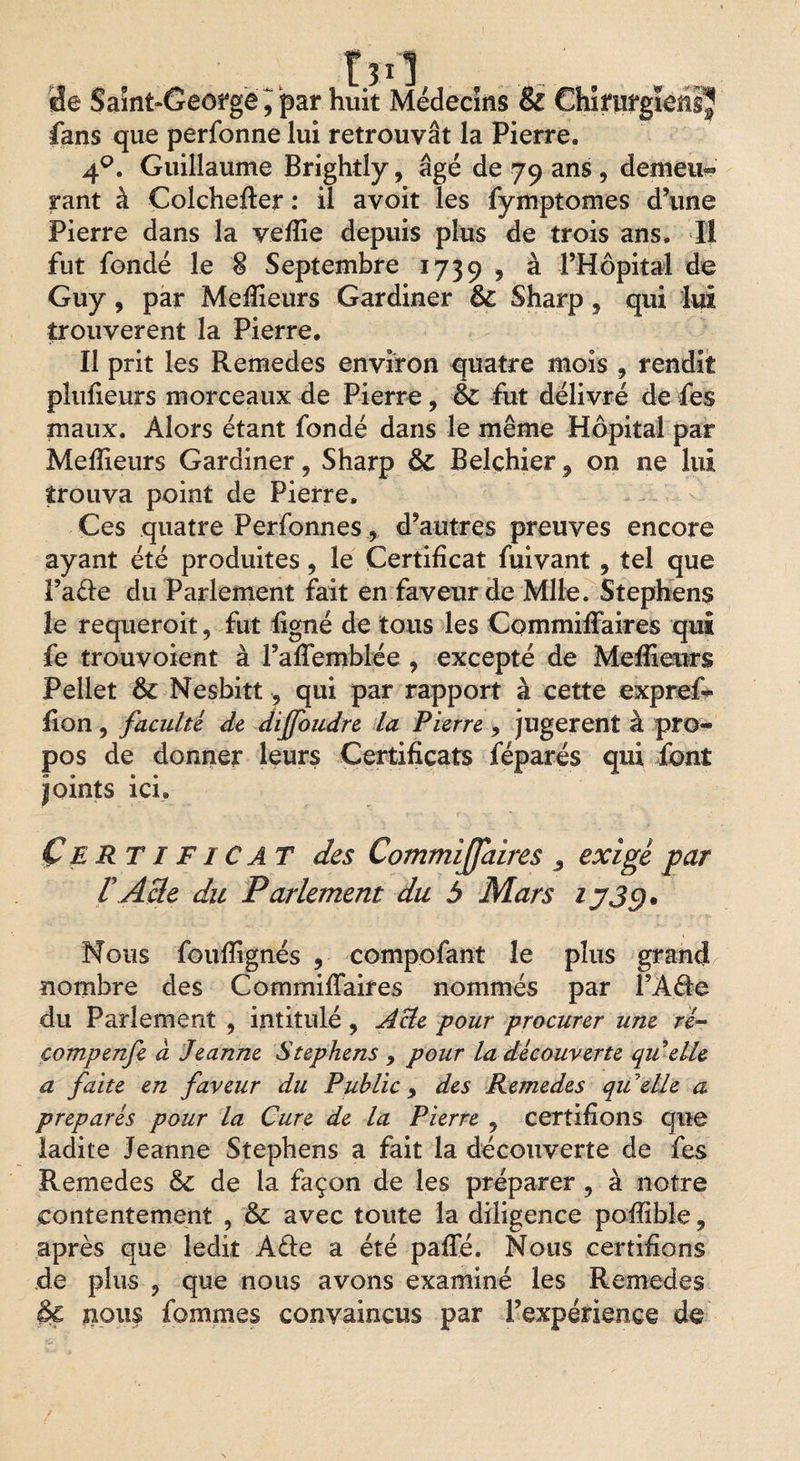 Médecins &amp; Chirurgiens^ fans que perfonne lui retrouvât la Pierre. 4q. Guillaume Brightly, âgé de 79 ans , demeu^ rant à Coîchefter : il avoit les fymptomes d’une Pierre dans la vefiie depuis plus de trois ans. II fut fondé le 8 Septembre 1739 ? à l’Hôpital de Guy, par Meilleurs Gardiner &amp; Sharp, qui lui trouvèrent la Pierre. Il prit les Remedes environ quatre mois 9 rendit plulieurs morceaux de Pierre, &amp; fut délivré de fies maux. Alors étant fondé dans le même Hôpital par Meilleurs Gardiner, Sharp &amp; Belchier 9 on ne lui trouva point de Pierre. Ces quatre Perfonnesd’autres preuves encore ayant été produites, le Certificat fuivant9 tel que î’aéle du Parlement fait en faveur de Mlle. Stephens le requeroit, fut ligné de tous les Commiffairels qui fe trouvoient à l’afiemblée 9 excepté de Melîienrs Pellet ôc Nesbitt, qui par rapport à cette exprefi- fion, faculté de diffoudre la Pierre ? jugèrent à pro¬ pos de donner leurs Certificats féparés qui font joints ici. Certificat des CommiJJaires 3 exigé par P Acte du Parlement du 5 Mars ij3g* Nous fouffignés 9 compofant le plus grand nombre des Commiffaires nommés par FA61e du Parlement , intitulé , Acte pour procurer une ré- çompenfe à Jeanne Stephens 9 pour la découverte qu elle a faite en faveur du Public 9 des Remedes qu elle a préparés pour la Cure de la Pierre 9 certifions que ladite Jeanne Stephens a fait la découverte de fes Remedes &amp; de la façon de les préparer, à notre contentement , &amp; avec toute la diligence poffible, après que ledit A£le a été paffé. Nous certifions de plus , que nous avons examiné les Remedes $C nous fommes convaincus par l’expérience de T de Saint-George 9 par huit