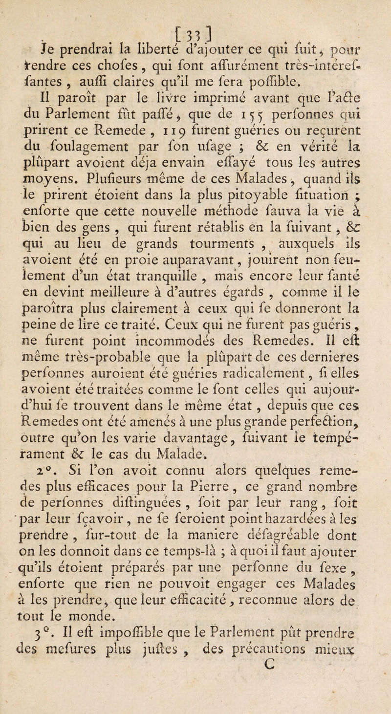 Je prendrai la liberté d’ajouter ce qui fuit , pour Rendre ces chofes , qui font affurément très-intéref» fantes , auffi claires qu’il nie fera poffible. Il paroît par le livre imprimé avant que Paéle du Parlement fût paile* que de 155 perfonnes qui prirent ce Remede , 119 furent guéries ou reçurent du foulagement par fon ufage ; &amp; en vérité la plupart avoient déjà envain eifayé tous les autres moyens. Plufieurs même de ces Malades , quand ils le prirent étoient dans la plus pitoyable fituation ; enforte que cette nouvelle méthode fauva la vie à bien des gens , qui furent rétablis en la fuivant, &amp;c qui au lieu de grands tourments , auxquels ils avoient été en proie auparavant, jouirent non feu¬ lement d’un état tranquille , mais encore leur fanté en devint meilleure à d’autres égards , comme il le paroîtra plus clairement à ceux qui fe donneront la peine de lire ce traité. Ceux: qui ne furent pas guéris , ne furent point incommodés des Remedes. Il eft meme très-probable que la plupart de ces dernieres perfonnes auroient été guéries radicalement , li elles avoient été traitées comme le font celles qui aujour¬ d’hui fe trouvent dans le même état , depuis que ces Remedes ont été amenés à une plus grande perfeétion^ outre qu’on les varie davantage, fuivant le tempé¬ rament &amp; le cas du Malade. 20. Si l’on avoit connu alors quelques reme¬ des plus efficaces pour la Pierre , ce grand nombre de perfonnes diftinguées , foiî par leur rang , foit par leur fçavoir, ne fe feroient point bazardées à les prendre , fur-tout de la maniéré défagréable dont on les donnoit dans ce temps-là ; à quoi il faut ajouter qu’ils étoient préparés par une perfonne du fexe , enforte que rien ne pouvoit engager ces Malades à les prendre, que leur efficacité* reconnue alors de tout le monde, 3°. Il elt impoffibîe que le Parlement pût prendre clés mefures plus juiles * des précautions mieux C