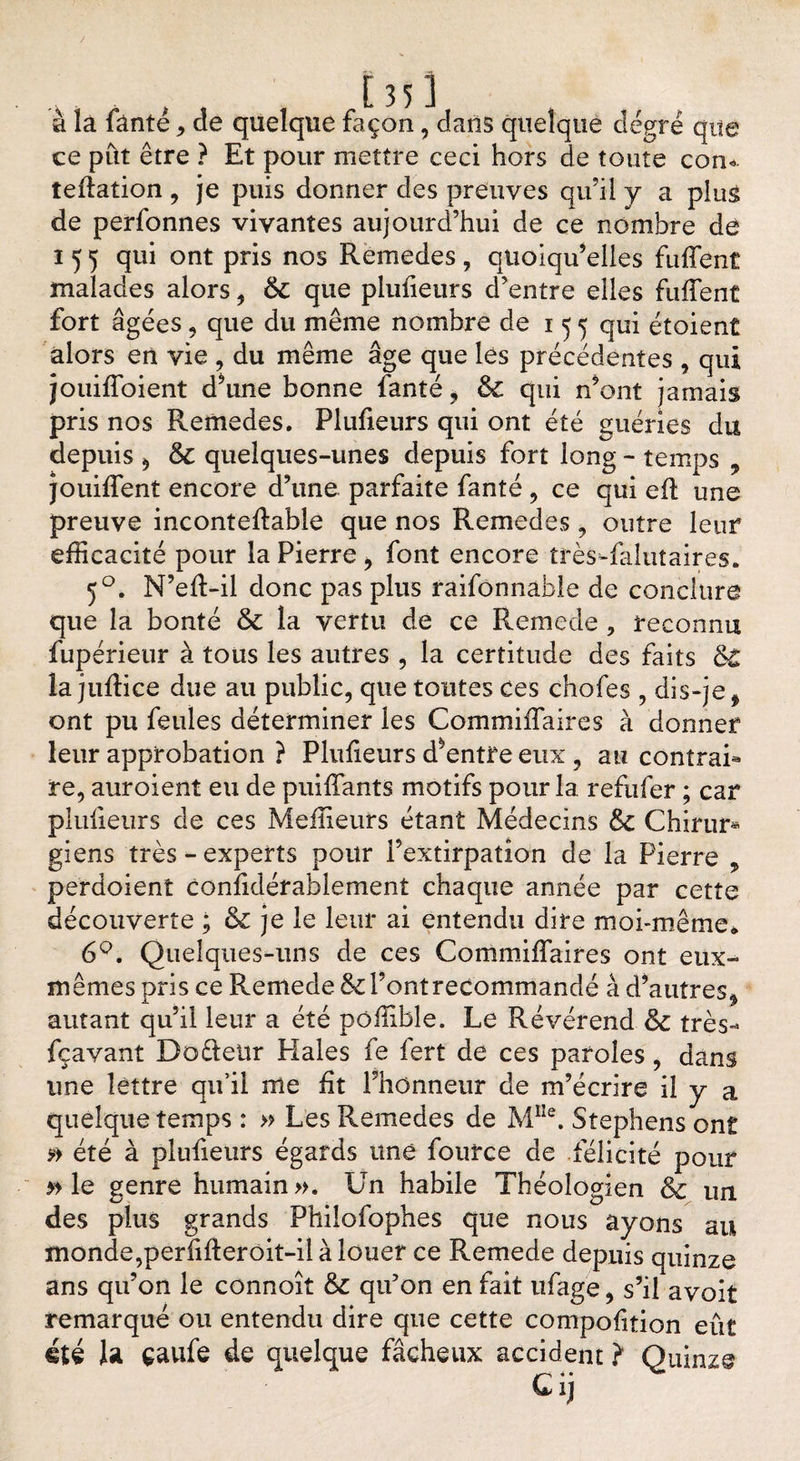 à la fàntê , de quelque façon, dans quelque degré que ce put être ? Et pour mettre ceci hors de toute corn teftation , je puis donner des preuves qu’il y a plus de perfonnes vivantes aujourd’hui de ce nombre de 155 qui ont pris nos Remedes, quoiqu’elles fuffent malades alors, 6c que plulieurs d’entre elles fuffent fort âgées , que du même nombre de 1 5 5 qui étoient alors en vie , du même âge que les précédentes , qui jouiffoient d’une bonne fanté, 6c qui n’ont jamais pris nos Remedes. Plufieurs qui ont été guéries du depuis * 6c quelques-unes depuis fort long - temps , jouiffent encore d’une parfaite fanté , ce qui eft une preuve incontedable que nos Remedes , outre leur efficacité pour la Pierre * font encore très-faîutaires. 50. N’eft-il donc pas plus raifonnable de conclure que la bonté 6c la vertu de ce Rernede , reconnu fupérieur à tous les autres , la certitude des faits 6t la juffice due au public, que toutes ces chofes , dis-je ^ ont pu feules déterminer les Commiffaires à donner leur approbation ? Plulieurs d’entre eux , au contrai* re, auroient eu de puiffants motifs pour la refufer ; car plulieurs de ces Meilleurs étant Médecins 6c Chirur* giens très - experts pour l’extirpation de la Pierre , perdoient considérablement chaque année par cette découverte ; &amp; je le leur ai entendu dire moi-même* 6°. Quelques-uns de ces Commiffaires ont eux- mêmes pris ce Rernede 6c Font recommandé à d’autres* autant qu’il leur a été pôffible. Le Révérend 6c très* fçavant Doffeür Haies fe lert de ces paroles, dans une lettre qu’il me lit l’honneur de m’écrire il y a quelque temps : » Les Remedes de M1Ie. Stephens ont été à plufieurs égards une fource de félicité pour » le genre humain». Un habile Théologien 6c un des plus grands Philofophes que nous ayons au monde,perfilleroit-il à louer ce Rernede depuis quinze ans qu’on le connoît 6c qu’on en fait ufage, s’il avoit remarqué ou entendu dire que cette compofition eût été la çaufe de quelque fâcheux accident ? Quinze