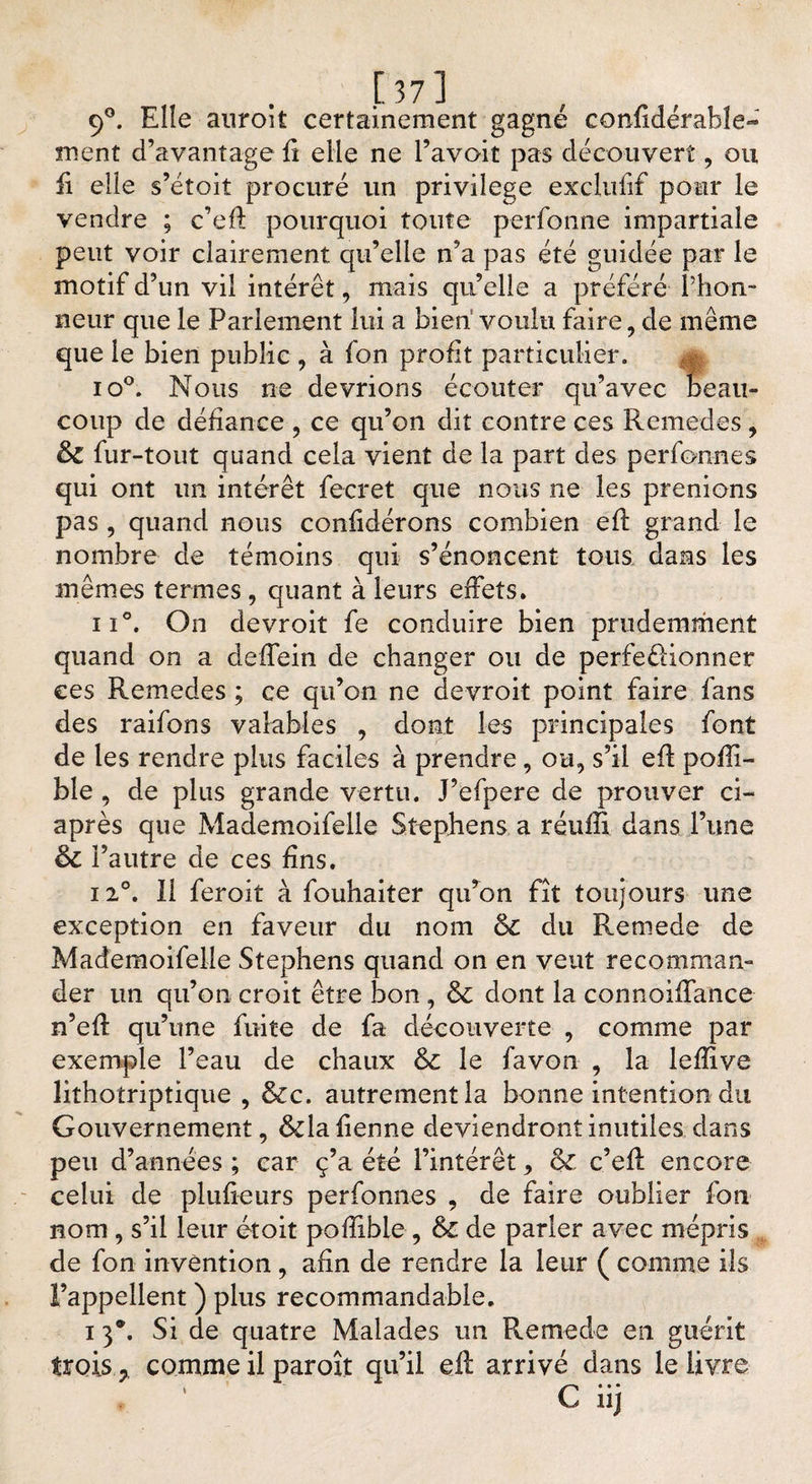 9°. Elle auroit certainement gagné confidérabîe- ment d’avantage fî elle ne l’avoit pas découvert , ou £ elle s’étoit procuré un privilège exclufif pour le vendre ; c’eût pourquoi toute perfonne impartiale peut voir clairement qu’elle n’a pas été guidée par le motif d’un vil intérêt, mais qu’elle a préféré l’hon¬ neur que le Parlement lui a bien voulu faire, de même que le bien public , à fon profit particulier. io°. Nous ne devrions écouter qu’avec beau¬ coup de défiance ? ce qu’on dit contre ces Remedes , &amp; fur-tout quand cela vient de la part des perfonnes qui ont un intérêt fecret que nous ne les prenions pas , quand nous confidérons combien efl grand le nombre de témoins qui s’énoncent tous dans les mêmes termes , quant à leurs effets. ii°. On devroit fe conduire bien prudemment quand on a deffein de changer ou de perfectionner ces Remedes ; ce qu’on ne devroit point faire fans des raifons valables , dont les principales font de les rendre plus faciles à prendre, ou, s’il efl poffi- ble , de plus grande vertu. J’efpere de prouver ci- après que Mademoifelle Stephens a réuffi dans l’une &amp; l’autre de ce s fins. 12°. Il feroit à fouhaiter qu’on fît toujours une exception en faveur du nom du Reniede de Mademoifelle Stephens quand on en veut recomman¬ der un qu’on croit être bon , &amp;: dont la connoiffance n’eft qu’une fuite de fa découverte , comme par exemple l’eau de chaux &amp;c le favon , la lefîive lithotriptique , &amp;c. autrement la bonne intention du Gouvernement, dda fienne deviendront inutiles dans peu d’années ; car ç’a été l’intérêt, &amp; c’efl encore celui de plufieurs perfonnes , de faire oublier fon nom , s’il leur et oit pofîible , &amp; de parler avec mépris de fon invention, afin de rendre la leur ( comme ils l’appellent ) plus recommandable. i 3*. Si de quatre Malades un Remede en guérit trois y comme il paroît qu’il eft arrivé dans le livre ‘ C iij