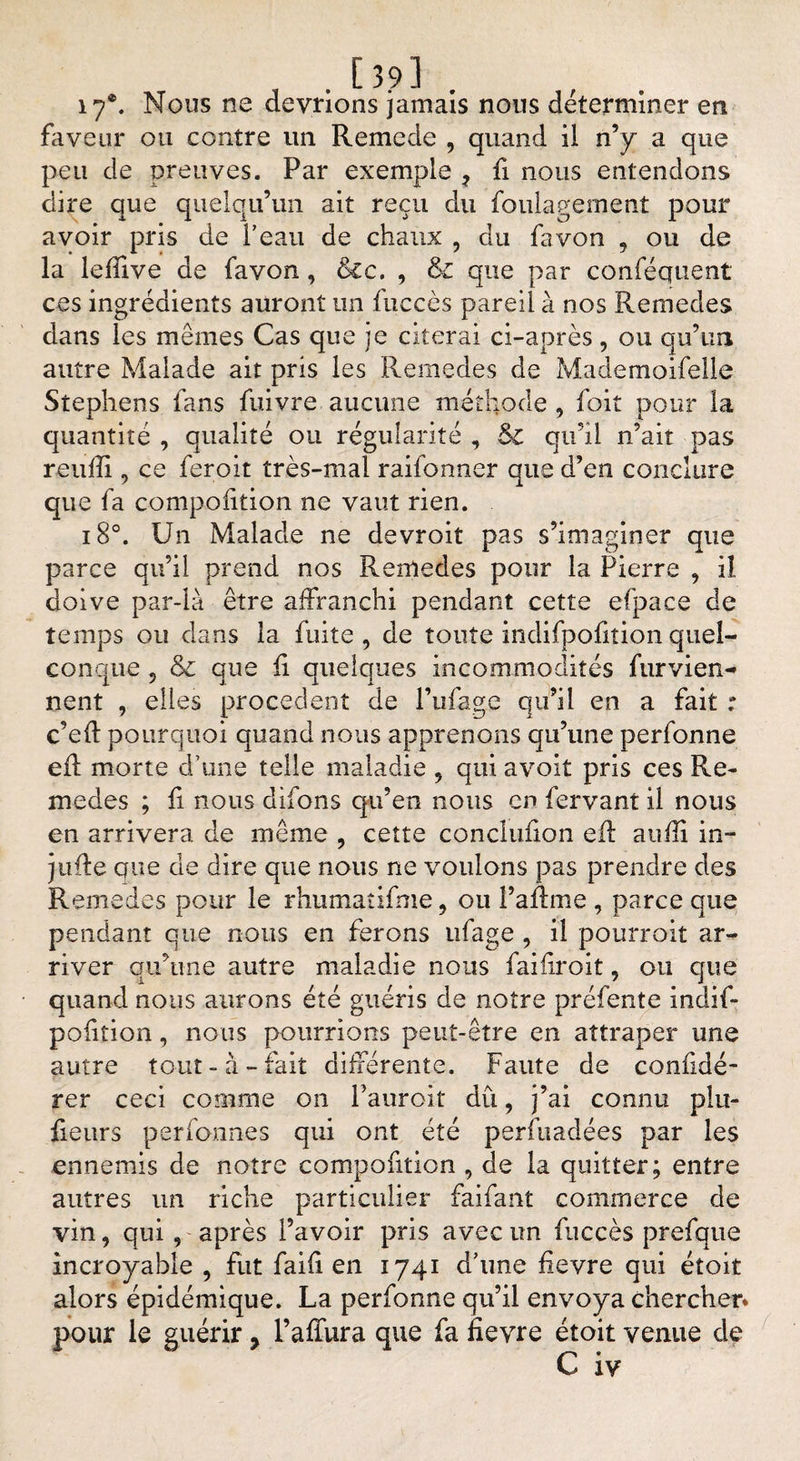 17®. Nous ne devrions jamais nous déterminer en faveur ou contre un Remede , quand il n’y a que peu de preuves. Par exemple 7 fi nous entendons dire que quelqu’un ait reçu du foulagement pour avoir pris de l'eau de chaux , du fa von , ou de la lefîive de favon, dcc. , &amp; que par conféquent ces ingrédients auront un fuccès pareil à nos Remedes dans les mêmes Cas que je citerai ci-après , ou qu’un autre Malade ait pris les Remedes de Mademoifelle Stephens fans fuivre aucune méthode , foit pour la quantité , qualité ou régularité , &amp; qu’il n’ait pas reuffi , ce feroit très-mal raifonner que d’en conclure que fa compofition ne vaut rien. i8°. Un Malade ne devroit pas s’imaginer que parce qu’il prend nos Remedes pour la Pierre , il doive par-là être affranchi pendant cette efpace de temps ou dans la fuite, de toute indifpofition quel¬ conque 5 &amp; que fi quelques incommodités furvien- nent , elles procèdent de l’ufage qu’il en a fait : c’eff pourquoi quand nous apprenons qu’une perfonne efi morte d’une telle maladie , qui avoit pris ces Re¬ medes ; fi nous difons qu’en nous en fervant il nous en arrivera de même , cette conclufion efi: aufii in- jufie que de dire que nous ne voulons pas prendre des Remedes pour le rhumatifnie, ou P a finie , parce que pendant que nous en ferons ufage , il pourroit ar¬ river qu’une autre maladie nous faifiroit 5 ou que quand nous aurons été guéris de notre préfente indif¬ pofition , nous poumons peut-être en attraper une autre tout-à-fait différente. Faute de confidé- rer ceci comme on l’auroit dû, j’ai connu plu- fieurs perfonnes qui ont été perfuadées par les ennemis de notre compofition , de la quitter; entre autres un riche particulier faifant commerce de vin, qui , après l’avoir pris avec un fuccès prefque incroyable , fut faifi en 1741 d’une fievre qui étoit alors épidémique. La perfonne qu’il envoya chercher* pour le guérir r l’affura que fa fievre étoit venue de