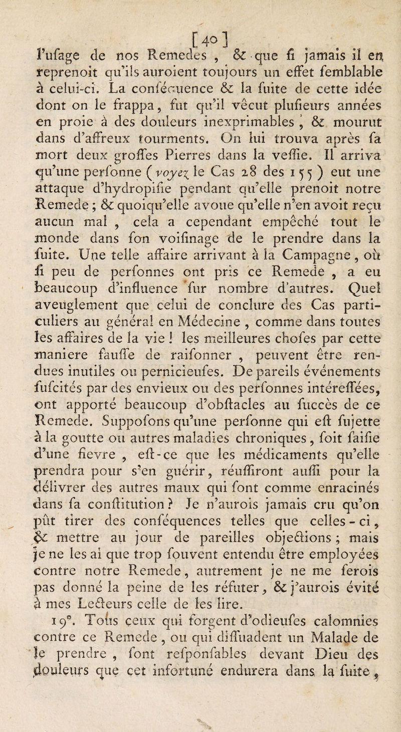 [ 4° ] f triage de nos Remedes , §£ • que fi jamais iî en reprenoit qu’ils auroient toujours un effet femblable à celui-ci. La coniéouence &amp; la fuite de cette idée dont on le frappa, fut qu’il vécut plufieurs années en proie à des douleurs inexprimables ’ &amp; mourut dans d’affreux tourments. On lui trouva après fa mort deux greffes Pierres dans la veffie. Il arriva qu’une perfonne ( voyz\ le Cas 28 des 155) eut une attaque d’hydropifie pendant qu’elle prenoit notre Remede ; &amp; quoiqu’elle avoue qu’elle n’en avoit reçu aucun mal , cela a cependant empêché tout le monde dans fon voifinage de le prendre dans la fuite. Une telle affaire arrivant à la Campagne, oit fi peu de perfonnes ont pris ce Remede , a eu beaucoup d’influence fur nombre d’autres. Quel aveuglement que celui de conclure des Cas parti¬ culiers au général en Médecine , comme dans toutes les affaires de la vie ! les meilleures chofes par cette maniéré fauffe de raifonner , peuvent être ren¬ dues inutiles on pernicieufes. De pareils événements fufeités par des envieux ou des perfonnes intéreflees, ont apporté beaucoup d’obftades au fuccès de ce Remede. Suppofons qu’une perfonne qui eft fujette à la goutte ou autres maladies chroniques , foit faifie d’une fievre , eft-çe que les médicaments qu’elle prendra pour s’en guérir, réufliront aufîi pour la délivrer des autres maux qui font comme enracinés dans fa conftitution ? Je n’aurois jamais cru qu’on pût tirer des conféquences telles que celles - ci 9 $£ mettre au jour de pareilles objeéfions ; mais Je ne les ai que trop fouvenî entendu être employées contre notre Remede, autrement je ne me ferois pas donné la peine de les réfuter ^ &amp; faurois évité à mes Leéleurs celle de les lire. 19®. Tofts ceux qui forgent d’odieufes calomnies contre ce Remede , ou qui dlfTuadent un Malade de le prendre , font refponfables devant Dieu des douleurs que cet infortuné endurera dans la fuite 9