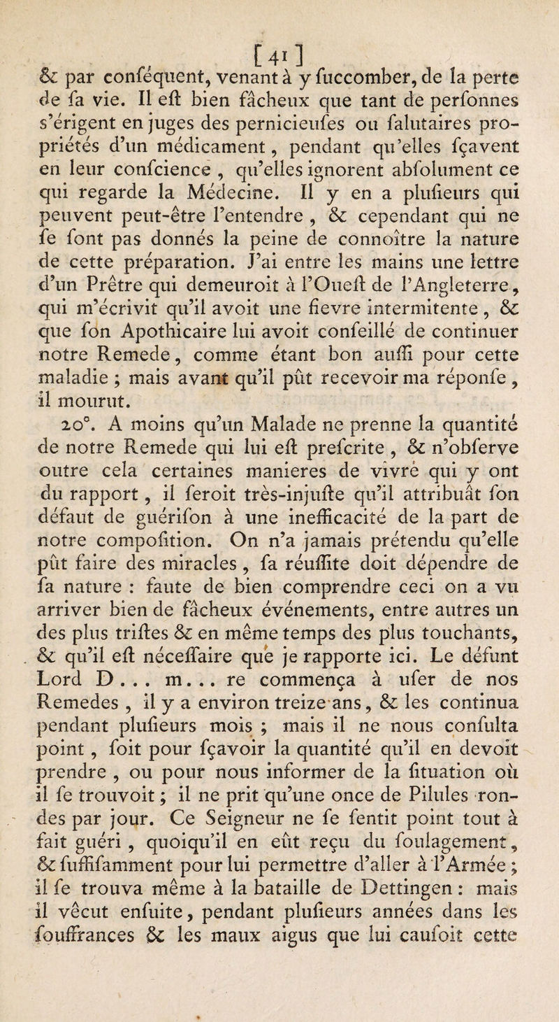 &amp; par conféquent, venant à y fuccomber, de îa perte de fa vie. Il efl: bien fâcheux que tant de perfonnes s’érigent en juges des pernicieufes ou falutaires pro¬ priétés d’un médicament, pendant qu’elles fçavent en leur confcience , qu’elles ignorent absolument ce qui regarde la Médecine. Il y en a plufleurs qui peuvent peut-être l’entendre , &amp; cependant qui ne fe font pas donnés la peine de connoitre la nature de cette préparation. J’ai entre les mains une lettre d’un Prêtre qui demeuroit à l’Oued: de l’Angleterre, qui m’écrivit qu’il avoit une fievre intermitente , &amp;C que fon Apothicaire lui avoit confeillé de continuer notre Remede, comme étant bon anffi pour cette maladie ; mais avant qu’il pût recevoir ma réponfe , il mourut. 20°. À moins qu’un Malade ne prenne la quantité de notre Remede qui lui efl: prefcrite , &amp;c n’obferve outre cela certaines maniérés de vivre qui y ont du rapport, il feroit très-injufte qu’il attribuât fon défaut de guérifon à une inefficacité de la part de notre compofltion. On n’a jamais prétendu qu’elle pût faire des miracles , fa réuffite doit dépendre de fa nature : faute de bien comprendre ceci on a vu arriver bien de fâcheux événements, entre autres un des plus trilles &amp;c en même temps des plus touchants, &amp; qu’il efl: nécefîaire que je rapporte ici. Le défunt Lord D . . . m. .. re commença à ufer de nos Remedes , il y a environ treize ans, &amp; les continua pendant plufleurs mois ; mais il ne nous confulîa point , foit pour fçavoir la quantité qu’il en devoit prendre , ou pour nous informer de la fituation ou il fe trouvoit ; il ne prit qu’une once de Pilules ron¬ des par jour. Ce Seigneur ne fe fentit point tout à fait guéri , quoiqu’il en eût reçu du foulagemenî, &amp;c fuffifamment pour lui permettre d’aller à l’Armée ; il fe trouva même à la bataille de Dettingen : mais il vécut enfuite, pendant plufleurs années dans les fouffrances &amp; les maux aigus que lui caufoit cette