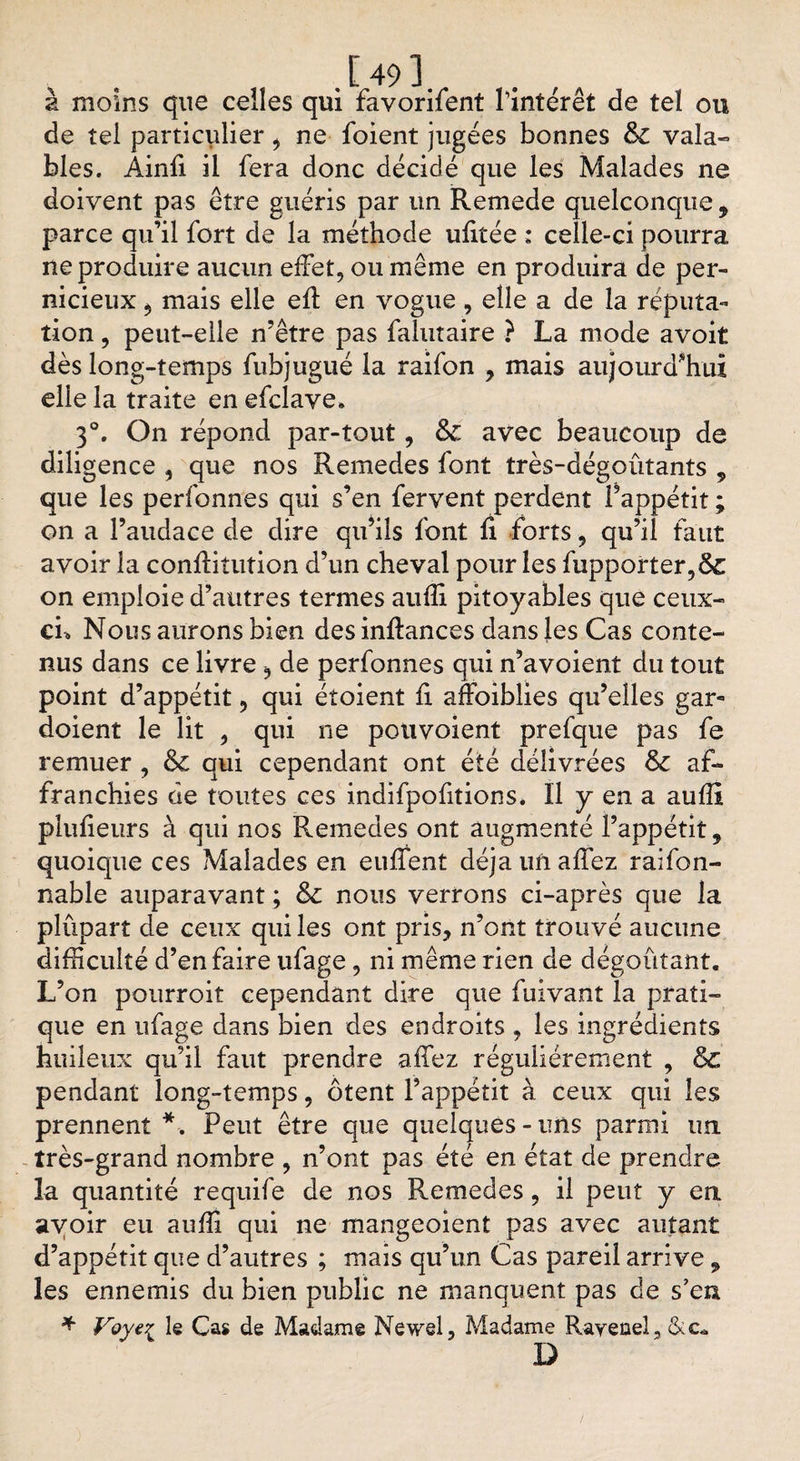 a moins que celles qui favorifent l'intérêt de tel ou de tel particulier, ne foient jugées bonnes &amp; vala¬ bles. Ainfi il fera donc décidé que les Malades ne doivent pas être guéris par un Remede quelconque , parce qu’il fort de la méthode ufitée ; celle-ci pourra ne produire aucun effet, ou même en produira de per¬ nicieux , mais elle eft en vogue, elle a de la réputa¬ tion , peut-elle n’être pas falutaire ? La mode avoit dès long-temps fubjugué la raifon , mais aujourd'hui elle la traite en efclave, 3°. On répond par-tout, &amp; avec beaucoup de diligence , que nos Remedes font très-dégoûtants 9 que les perfonnes qui s’en fervent perdent l’appétit ; on a l’audace de dire qu’ils font fi forts, qu’il faut avoir la conftitution d’un cheval pour les fupporter,&amp; on emploie d’autres termes auffi pitoyables que ceux- cu Nous aurons bien des inftances dans les Cas conte¬ nus dans ce livre , de perfonnes qui n’avoient du tout point d’appétit, qui étoient fi afïbiblies qu’elles gar- doient le lit , qui ne pouvoient prefque pas fe remuer , &amp;c qui cependant ont été délivrées &amp; af¬ franchies de toutes ces indifpofitions. Il y en a aufîi plufieurs à qui nos Remedes ont augmenté l’appétit, quoique ces Malades en euffent déjà un allez raifon- nable auparavant ; ôc nous verrons ci-après que la plupart de ceux qui les ont pris, n’ont trouvé aucune difficulté d’en faire ufage, ni même rien de dégoûtant. L’on pourroit cependant dire que fuivant la prati¬ que en ufage dans bien des endroits , les ingrédients huileux qu’il faut prendre affez régulièrement , &amp; pendant long-temps, ôtent l’appétit à ceux qui les prennent*. Peut être que quelques-uns parmi un très-grand nombre , n’ont pas été en état de prendre la quantité requife de nos Remedes, il peut y ea avoir eu auffi qui ne mangeoient pas avec autant d’appétit que d’autres ; mais qu’un Cas pareil arrive , les ennemis du bien public ne manquent pas de s’eu * Voyti le Cas de Madame Newel, Madame Rayeueî, &amp;c. D