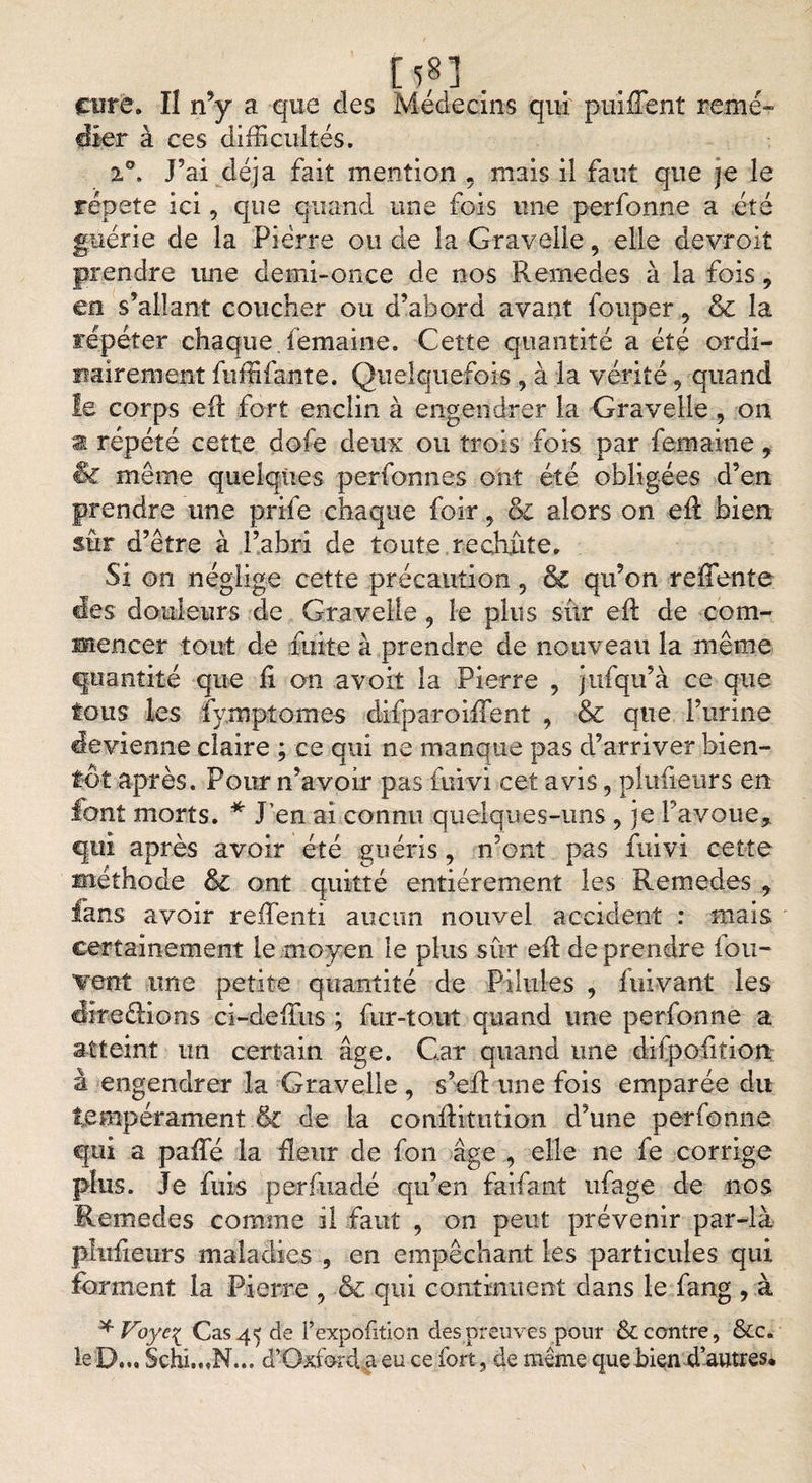 [5,8], cote. ïl n’y a que des Médecins qui puiffent remé¬ dier à ces difficultés. %°. J’ai déjà fait mention , mais il faut que je le répété ici, que quand une fois une perfonne a été guérie de la Pierre ou de la Gravelle, elle devroit prendre une demi-once de nos Rernedes à la fois , en s’allant coucher ou d’abord avant fouper, &amp; la répéter chaque,femaine. Cette quantité a été ordi¬ nairement fuffifante. Quelquefois, à la vérité, quand le corps eft fort enclin à engendrer la Gravelle , on a répété cette dofe deux ou trois fois par femaine, &amp; même quelques personnes ont été obligées d’en prendre une prife chaque foir, &amp; alors on efl bien sûr d’être à l’abri de toute rechute. Si on néglige cette précaution 5 ôc qu’on reffiente des douleurs de Gravelle 9 le plus sûr eft de com¬ mencer tout de fuite à prendre de nouveau la même quantité que fl on a voit la Pierre , jtifqu’à ce que tous les fymptomes difparoiffent , &amp; que l’urine devienne claire ; ce qui ne manque pas d’arriver bien¬ tôt après. Pour n’avoir pas fuivi cet avis, plaideurs en font morts. * J’en ai connu quelques-uns, je Pavoue* qui après avoir été guéris, n’ont pas fuivi cette méthode &amp; ont quitté entièrement les Remedes * fans avoir reffienti aucun nouvel accident : mais certainement le moyen le plus sûr eA de prendre fou- vent une petite quantité de Pilules , fnivant les Æreâions ci-deflus ; fur-tout quand une perfonne a atteint un certain âge. Car quand une difpofiîiort à engendrer la Gravelle , s’eft une fois emparée du tempérament &amp; de la conAitution d’une perfonne qui a pafle la fleur de fon âge , elle ne fe corrige plus. Je fuis perfixadé qu’en faifant ufage de nos Remedes comme il faut , on peut prévenir par-là plu fleurs maladies , en empêchant les particules qui forment la Pierre , &amp; qui continuent dans le fang , à * Voyei Cas 45 de Pexpofition des preuves pour tk. contre, &amp;c. le D... Schi.„N... d’Oxford a eu ce fort, de même que bien d’autres*