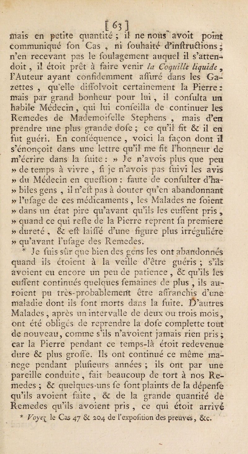 .1,63] , . maïs en petite quantité ; il ne nous avort point communiqué fon Cas , ni fouhaité cPiïi'ftruâions 9 n’en recevant pas le fouîagement auquel il s’atten- doit , iî étoiî prêt à faire venir la Coquille liquide 9 l’Auteur ayant conhdemment affûté dans les Ga¬ zettes , qu’elle diffolv'oit certainement la Pierre : mais par grand bonheur pour lui , il confulta ira habile Médecin , qui lui confeilla cle continuer les Remedes de Mademoifelle Stephens , mais d’ea prendre une plus grande dofe ; ce qu’il ht &amp; il en fut guéri. En conféquence , voici la façon dont il s’énonçoit dans une lettre qu’il nie lit l’honneur de m’écrire dans la fuite : » J e n’avois plus que peu » de temps à vivre 9 li je n’avois pas fuivi les avis » du Médecin en quefiion : faute de confulter d’ha- » biles gens , il n’eil pas à douter qu’en abandonnant » l’ufage de ces médicaments , les Malades ne foi eut » dans un état pire qu’avant qu’ils les enflent pris , » quand ce qui relie de la Pierre reprenî fa première » dureté , &amp; eft laiiTé d’une figure plus irrégulière » qu’avant Fiifage des Remedes. * Je fuis sûr que bien des gens les ont abandonnés quand ils étoient à la veille d’être guéris ; s’ils avoient eu encore un peu de patience , &amp; qu’ils les enflent continués quelques femaines de plus , iis au¬ raient pu très-probablement être affranchis d’une maladie dont ils font morts dans la fuite. D’autres Malades , apres un intervalle de deux ou trois mois, ont été obligés de reprendre la dofe complette tout de nouveau, comme s’ils n’avoient jamais rien pris; car la Pierre pendant ce temps-là étoit redevenue dure &amp; plus grolTe. Ils ont continué ce même ma¬ nège pendant plufieurs années ; ils ont par une pareille conduite, fait beaucoup de tort à nos Re¬ medes ; &amp; quelques-uns fe font plaints de la dépenfe qu’ils avoient faite , de de la grande quantité de Remedes qu’ils avoient pris , ce qui étoit arrivé * Voyei le Cas 47 &amp; 204 de l’expofition des preuves, &amp;c.