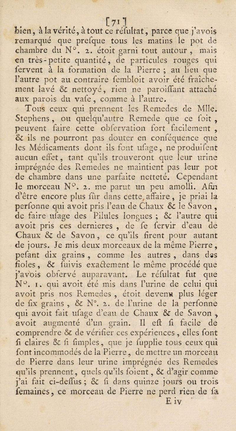 bien, à la venté, atout ce réfultat, parce que j’avois remarqué que prefque tous les matins le poî de chambre du N°. 2. éîoit garni tout autour , mais en très - petite quantité9 de particules rouges qui iervent à la formation de la Pierre ; au lieu que Fautre pot au contraire fembloit avoir été fraîche¬ ment lavé &amp; nettoyé, rien ne paroiffant attaché aux parois du vafe 9 comme à Fautre* Tous ceux qui prennent les Remedes de Mlle, Stephens , ou quelqtf autre Remede que ce foit , peuvent faire cette obfervation fort facilement , &amp; ils ne pourront pas douter en eonféquence que les Médicaments dont ils font ufage, ne produifent aucun effet 9 tant qu’ils trouveront que leur urine imprégnée des Remedes ne maintient pas leur pot de chambre dans une parfaite netteté. Cependant le morceau NQ. 2. me parut un peu amolli. Afin d’être encore plus fur dans cette affaire, je priai la perfonne qui a voit pris Feau de Chaux &amp; îe Savon , de faire ufage des Pilules longues ; &amp; l’autre qui avoit pris ces dernieres , de fe fervir d?eau de Chaux &amp; de Savon 9 ce qu’ils firent pour autant de jours. Je mis deux morceaux de la même Pierre , pefant dix grains 9 comme les autres 9 dans dss fioles 9 &amp; fuivis exactement le même procédé que j’avbis obfervé auparavant. Le réfultat fut que N°. 1. qui avoit été mis dans Furine de celui qui avoit pris nos Remedes 9 étoit devenu plus léger de fix grains , &amp; N°. 2. de l’urine de la perfonne qui avoit fait ufage d’eau de Chaux &amp; de Savon 9 avoit augmenté d’un grain. Il eft fi facile de comprendre Si de vérifier ces expériences 9 elles font fi claires &amp; fi Amples, que je fupplie tous ceux qui font incommodés de la Pierre, de mettre un morceau de Pierre dans leur urine imprégnée des Remedes qu’ils prennent, quels qu’ils foient, &amp; d’agir comme j’ai fait ci-defîus ; &amp; fi dans quinze jours ou trois femaines, ce morceau de Pierre ne perd rien de fa f T-* * M R îv