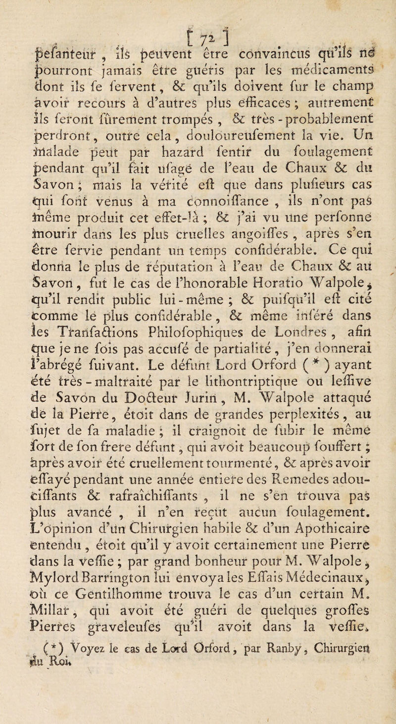 j* L. / J • : jpefanteùr , Ils peuvent erre convaincus qtfils né pourront jamais être guéris par les médicaments dont ils fe fervent, 5c qu’ils doivent fur le champ avoir recours à d’autres plus efficaces ; autrement Ils feront Purement trompés , &amp; très-probablement perdront, outre cela, douloureufement la vie. Un Ulàlade peut par hazard fentir du foulagement pendant qu’il fait ufagé de l’eau de Chaux 5c du Savon ; mais la vérité eft que dans plufieurs cas qui font venus à ma connoiffance , ils n’ont pas inême produit cet effet-là ; &amp;Z j’ai vu Une perfonne inourir clans les plus cruelles angoîffes , après s’en être fervie pendant un temps conftdérable. Ce qui donna le plus de réputation à l’eau de Chaux $C ait Savon, fut le cas de l’honorable Horatio Walpole* qu’il rendit public lui-même ; 5c puilqu’il eft cité tomme le plus conftdérable, &amp; même inféré dans les Tranfadions Philofophiques de Londres , afin que je ne fois pas acculé de partialité , j’en donnerai l’abrégé fuivant. Le défunt Lord Orford ( * ) ayant été très - maltraité par le lithontriptique ou leffive de Savon du Dodeur Jurin , M. Walpolé attaqué de la Pierre, étoit clans de grandes perplexités, au fujet de fa maladie ; il craignôit de fitbir le même fort de fon frere défunt, qui avoit beaucoup fouffert ; après avoir été cruellement tourmenté, 5c après avoir «eflayé pendant une année entière des Remedes aclou- ciffants &amp; rafraîchiffants , il ne s’en trouva pas plus avancé , il n’en reçut aucun foulagement. L’opinion d’ün Chirurgien habile &amp; d’un Apothicaire entendu , étoit qu’il y avoit certainement une Pierre dans la veffie ; par grand bonheur pour M. Walpole i Mylord Barrington lui envoyales EftaisMéclecinaux^ où ce Gentilhomme trouva le cas d’un certain M. Millar, qui avoit été guéri de quelques groffes Pierres graveleufes qu’il avoit dans la veffie* (*) Voyez le cas de Lord Orford, par Ranby, Chirurgien jlu Roi*