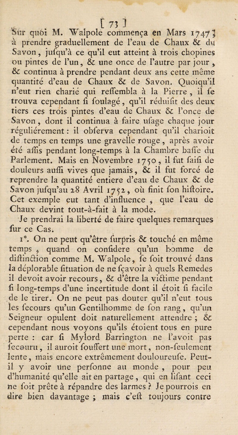 Sûr qtiôi M. ^alpole commença en Mars 1747 à prendre graduellement de Feau de Chaux de du Savon, jufqu’à ce qu’il eut atteint à trois chopines ou pintes de l’un, 8c une once de l’autre par jour t 6c continua à prendre pendant deux ans cette même quantité d’eau de Chaux 8c de Savon. Quoiqu’il n’eut rien charié qui reffembla à la Pierre , il fe trouva cependant fi foulage 9 qu’il réduifit des deux tiers ces trois pintes d’eau de Chaux &amp; Fonce de Savon 9 dont il continua à faire ufage chaque jour régulièrement : il obferva cependant qu’il charioit de temps en temps une gravelle rouge, après avoir été aflis pendant long-temps à la Chambre baffe du Parlement. Mais en Novembre 1750, il fut faifi de douleurs auflî vives que jamais, 8c il fût forcé de reprendre la quantité entière d’eau de Chaux oc de Savon jufqu’au 28 Avril 1752 9 ou finit fon hiftoire. Cet exemple eut tant d’influence 9 que Feau de Chaux devint tout-à-fait à la mode. Je prendrai la liberté de faire quelques remarques fur ce Cas. i°. On ne peut qu’être furpris 8c touché en même temps b quand on confidere qu’un homme de diflinffion comme M. Waîpole , fe foit trouvé dans îa déplorable fituation de ne fçavoir à quels Remedes il devoit avoir recours, 8c d’être la victime pendant fi long-temps d’une incertitude dont il étoit fi facile de le tirer. On ne peut pas douter qu’il n’eut tous les fecours qu’un Gentilhomme de fon rang, qu’un Seigneur opulent doit naturellement attendre ; &amp; cependant nous voyons qu’ils étoient tous en pure perte : car fi Mylord Barrington ne Favoit pas ïeceuru, il auroit fouffert une mort, non-feulement lente, mais .encore extrêmement douloureufe. Peut- il y avoir üne perfonne au monde , pour peu d’humanité qu’elle ait en partage , qui en lifant ceci ne foit prête à répandre des larmes ? Jepourrois en dire bien davantage ; mais c’eft toujours contre