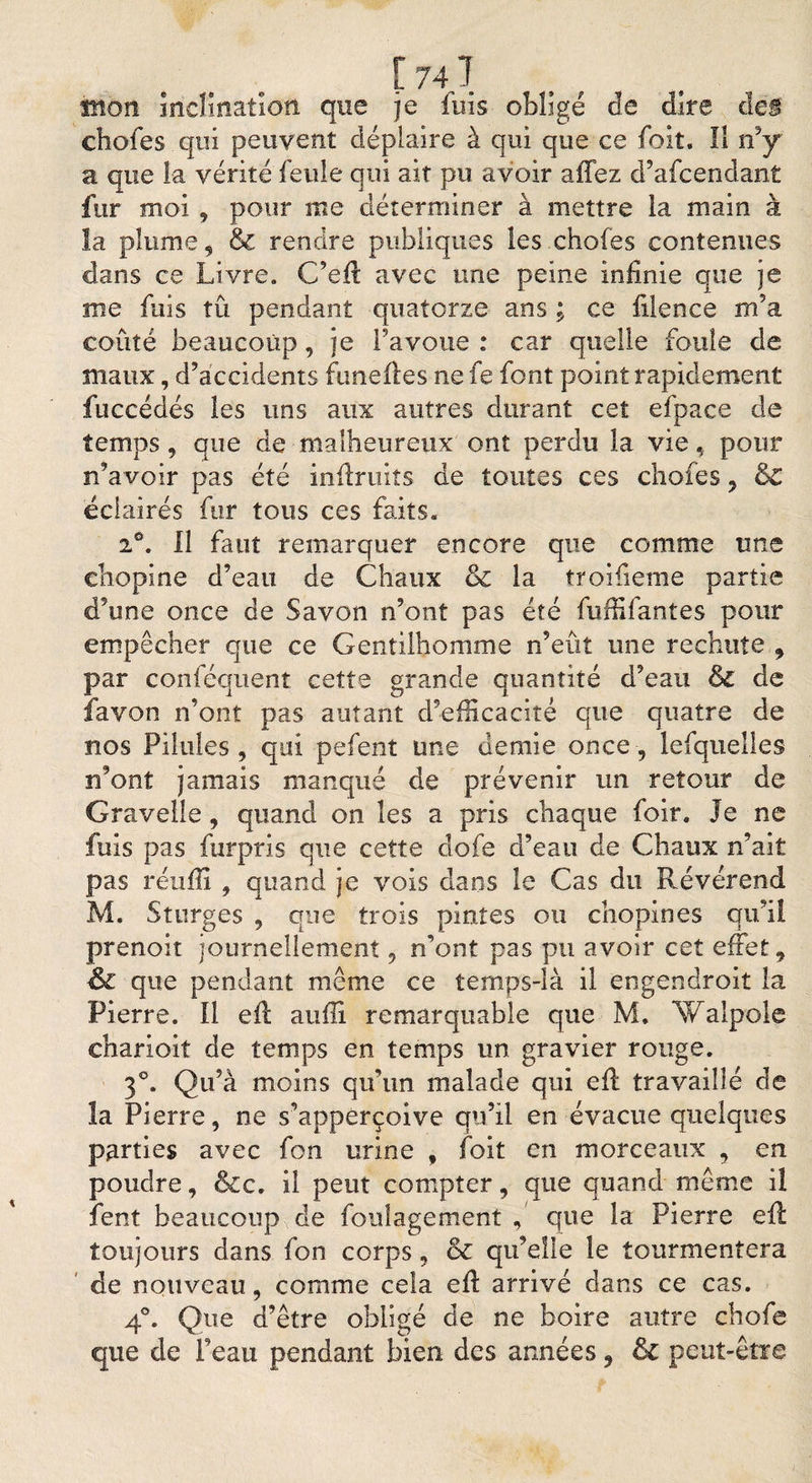 imon inclination que je fuis obligé de dire dé# chofes qui peuvent déplaire à qui que ce foit. 11 rfy a que la vérité feule qui ait pu avoir allez d9afcendant fur moi , pour me déterminer à mettre la main à la plume, &amp; rendre publiques les chofes contenues dans ce Livre. C’efl avec une peine infinie que je me fuis tû pendant quatorze ans ; ce filence m’a coûté beaucoup, je l’avoue : car quelle foule de maux, d’accidents funeiles ne fe font point rapidement fuccédés les uns aux autres durant cet efpace de temps, que de malheureux ont perdu la vie, pour n’avoir pas été inflruits de toutes ces chofes , &amp; éclairés fur tous ces faits. i°. Il faut remarquer encore que comme une cbopine d’eau de Chaux &amp; la troifieme partie d’une once de Savon n’ont pas été fufiifantes pour empêcher que ce Gentilhomme n’eût une rechute , par conféquent cette grande quantité d’eau &amp; de favon n’ont pas autant d’efficacité que quatre de nos Pilules, qui pefent une demie once, lefquelles n’ont jamais manqué de prévenir un retour de Gravelle, quand on les a pris chaque foir. Je ne fuis pas furpris que cette dofe d’eau de Chaux n’ait pas reuffi , quand je vois dans le Cas du Révérend M. Sturges , que trois pintes ou chopines qu’il prenoit journellement, n’ont pas pu avoir cet effet, ■&amp; que pendant même ce temps-là il engendroit la Pierre. Il efl auffi remarquable que M. Walpole charioit de temps en temps un gravier rouge. 3°. Qu’à moins qu’un malade qui efl travaillé de la Pierre, ne s’apperçoive qu’il en évacue quelques parties avec fon urine , foit en morceaux , en poudre, &amp;c, il peut compter, que quand même il fent beaucoup de foulagement , que la Pierre efl toujours dans fon corps, &amp; qu’elle le tourmentera de nouveau, comme cela efl arrivé dans ce cas. 4°. Que d’être obligé de ne boire autre chofe que de Peau pendant bien des années, &amp; peut-être