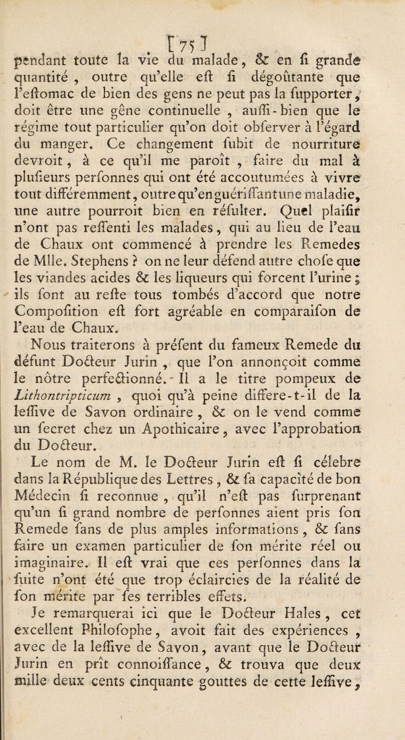 pendant toute la vie du malade, &amp; en fî grande quantité , outre qu’elle efl fi dégoûtante que Feflomac de bien des gens ne peut pas la fupporter, doit être une gêne continuelle , auffi-bien que le régime tout particulier qu’on doit obferver à l’égard du manger. Ce changement fubit de nourriture devroit, à ce qu’il me paroît , faire du mal à plufieurs perfonnes qui ont été accoutumées à vivre tout différemment, outre qu’en guériflantune maladie, une autre pourroit bien en réfulter. Quel plaifir n’ont pas reffenti les malades, qui au lieu de Feau de Chaux ont commencé à prendre les Remedes de Mlle. Stephens ? on ne leur défend autre chofe que les viandes acides &amp; les liqueurs qui forcent l’urine ; ils font au refie tous tombés d’accord que notre Compofition efl fort agréable en comparaifon de l’eau de Chaux. Nous traiterons à préfent du fameux Remede du défunt Do&amp;eur Jurin , que Fon annonçoit comme le nôtre perfectionné. - Il a le titre pompeux de Lithontripdcum , quoi qu’à peine différé-1-il de la lefîive de Savon ordinaire , &amp; on le vend comme un fecret chez un Apothicaire , avec l’approbation, du DoCîeur. Le nom de M. le Do fleur Jurin efl fi célébré dans la République des Lettres , fa capacité de bon Médecin ii reconnue , qu’il n’efl pas furprenanî qu’un fi grand nombre de perfonnes aient pris fon Remede fans de plus amples informations , &amp; fans faire un examen particulier de fon mérite réel ou imaginaire. Il efl vrai que ces perfonnes dans la fuite n’ont été que trop éclaircies de la réalité de fon mérite par fes terribles effets. Je remarquerai ici que le DoCleur Haies , cet excellent Philofophe, avoit fait des expériences , avec de la leffive de Savon, avant que le Do fleur Jurin en prît connoiffance, &amp; trouva que deux mille deux cents cinquante gouttes de cette lefîive f