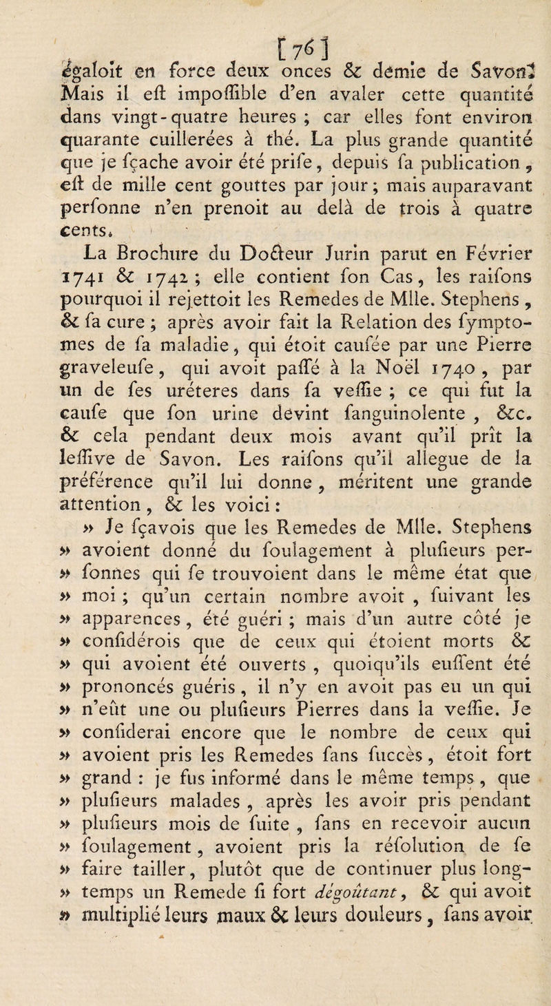 , . , C76] . t égaloit en force deux onces &amp; demie de Savon* Mais il efl impofïible d’en avaler cette quantité dans vingt-quatre heures ; car elles font environ quarante cuillerées à thé. La plus grande quantité que je fçache avoir été prife, depuis fa publication , ell de mille cent gouttes par jour; mais auparavant perfonne n’en prenoit au delà de trois à quatre cents* La Brochure du Do&amp;eur Jurin parut en Février 1741 &amp; 1742,; elle contient fon Cas, les raifons pourquoi il rejettoit les Remedes de Mlle. Stephens , &amp; fa cure ; après avoir fait la Relation des fympto- mes de fa maladie, qui étoit caufée par une Pierre graveleufe, qui avoit paffé à la Noël 1740, par un de fes uréteres dans fa veflie ; ce qui fut la caufe que fon urine devint fanguinolente , &amp;c* êc cela pendant deux mois avant qu’il prît la lefîive de Savon. Les raifons qu’il allégué de la préférence qu’il lui donne, méritent une grande attention , &amp; les voici : » Je fçavois que les Remedes de Mlle. Stephens » avoient donné du fouîagement à plufieurs per- » fonnes qui fe trouvoient dans le même état que » moi ; qu’un certain nombre avoit , fuivant les » apparences , été guéri ; mais d’un autre côté je » confidérois que de ceux qui étoient morts &amp;£ » qui avoient été ouverts , quoiqu’ils enflent été » prononcés guéris , il n’y en avoit pas eu un qui » n’eut une ou plufieurs Pierres dans la veflie. Je » confîderai encore que le nombre de ceux qui » avoient pris les Remedes fans fuccès, étoit fort » grand : je fus informé dans le même temps, que » plufieurs malades , après les avoir pris pendant » plufieurs mois de fuite , fans en recevoir aucun » fouîagement, avoient pris la réfolution de fe » faire tailler, plutôt que de continuer plus long- » temps un Remede fi fort dégoûtant, &amp; qui avoit multiplié leurs maux &amp; leurs douleurs, fans avoir