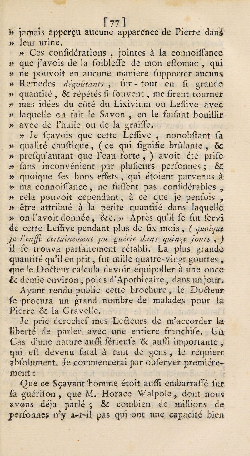 [77] h jamais apperçu aucune apparence de Pierre dani *> leur urine. » Ces confidérations , jointes à la connoiffance » que j’avois de la foibleffe de mon effomac , qui » ne pouvoir en aucune maniéré fupporter aucuns » Pvemedes dégoûtants , fur - tout en fi grande » quantité , &amp; répétés fi fouvent, me firent tourner ** mes idées du côté du Lixivium ou Leffive avec >-> laquelle on fait le Savon 9 en le faifant bouillir » avec de l’huile ou de la graiffe. » Je fçavois que cette Lefîive 9 nonohffant fa » qualité cauffiqne, ( ce qui lignifie brûlante , &amp; » prefqn’autant que l’eau forte , ) avoit été prife » fans inconvénient par plufieurs perfonnes ; &amp; » quoique fes bons effets , qui étoient parvenus à » ma connoiffance, ne fuffent pas confidérables 9 » cela pouvoir cependant, à ce que je penfois , » être attribué à la petite quantité dans laquelle » on l’avoit donnée , &amp;c. » Après qu’il fe fut fervi de cette Leffive pendant plus de iix mois, ( quoique je L'eujje certainement pu guérir dans quinze jours , ) il fe trouva parfaitement rétabli. La plus grande quantité qu’il en prit, fut mille quatre-vingt gouttes , que le Docleur calcula devoir équipoller à une once &amp; demie environ , poids d’Apothicaire, dans un jour* Ayant rendu public cette brochurele Dotieur fe procura un grand nombre de malades pour la Pierre &amp; la Grav.eMe., Je prie derechef mes Lefte-urs de m’acco-rder la liberté de parler avec une entière franchife. Un Cas d’une nature suffi férieufe &amp; suffi importante ? qui eft devenu fatal à tant de gens 9 le requiert abfolument. Je commencerai par obferver première¬ ment t Que ce Sçavant homme étoit au-ffi embarraffé fur fa guérifon , que M. Horace Walpole, dont nous avons déjà parlé ; &amp; combien de millions de perfonnes; n’y .a-t-il pas qui ont une capacité bien